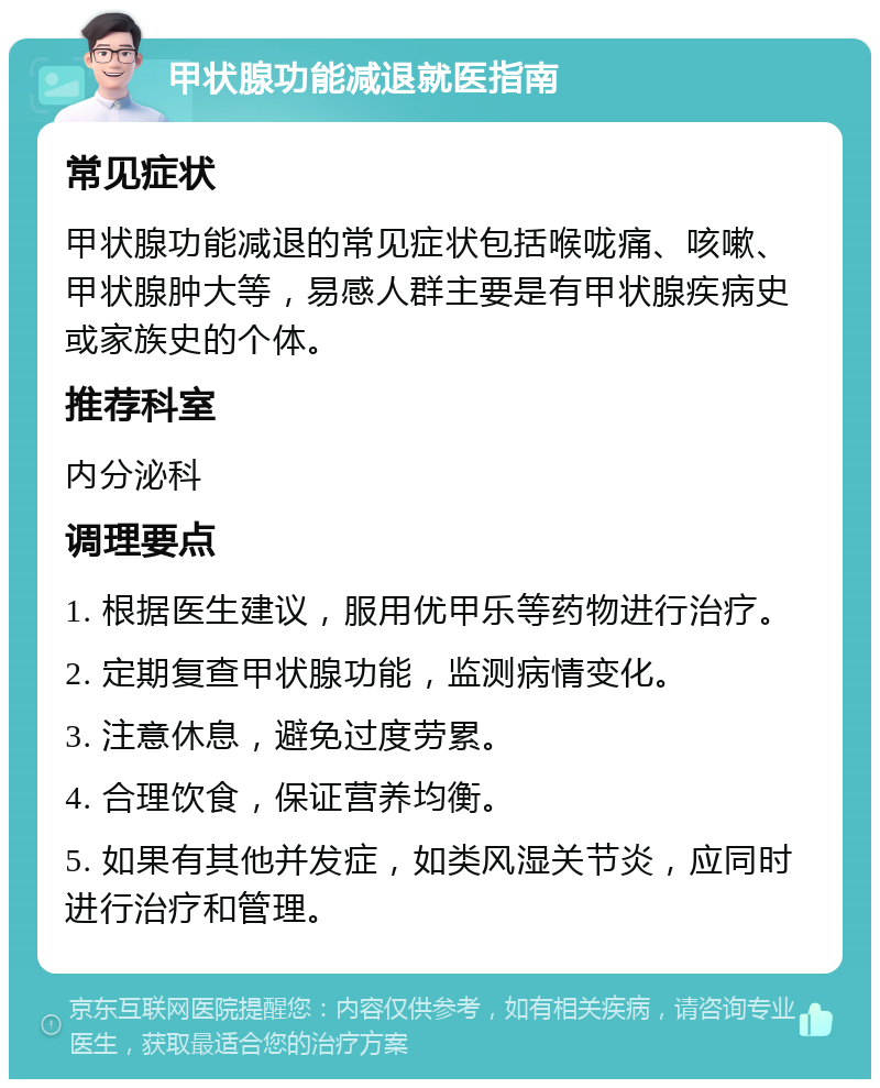 甲状腺功能减退就医指南 常见症状 甲状腺功能减退的常见症状包括喉咙痛、咳嗽、甲状腺肿大等，易感人群主要是有甲状腺疾病史或家族史的个体。 推荐科室 内分泌科 调理要点 1. 根据医生建议，服用优甲乐等药物进行治疗。 2. 定期复查甲状腺功能，监测病情变化。 3. 注意休息，避免过度劳累。 4. 合理饮食，保证营养均衡。 5. 如果有其他并发症，如类风湿关节炎，应同时进行治疗和管理。