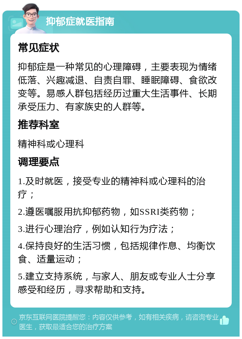 抑郁症就医指南 常见症状 抑郁症是一种常见的心理障碍，主要表现为情绪低落、兴趣减退、自责自罪、睡眠障碍、食欲改变等。易感人群包括经历过重大生活事件、长期承受压力、有家族史的人群等。 推荐科室 精神科或心理科 调理要点 1.及时就医，接受专业的精神科或心理科的治疗； 2.遵医嘱服用抗抑郁药物，如SSRI类药物； 3.进行心理治疗，例如认知行为疗法； 4.保持良好的生活习惯，包括规律作息、均衡饮食、适量运动； 5.建立支持系统，与家人、朋友或专业人士分享感受和经历，寻求帮助和支持。