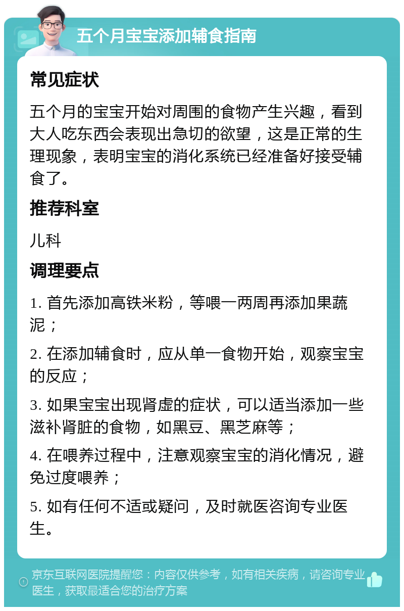 五个月宝宝添加辅食指南 常见症状 五个月的宝宝开始对周围的食物产生兴趣，看到大人吃东西会表现出急切的欲望，这是正常的生理现象，表明宝宝的消化系统已经准备好接受辅食了。 推荐科室 儿科 调理要点 1. 首先添加高铁米粉，等喂一两周再添加果蔬泥； 2. 在添加辅食时，应从单一食物开始，观察宝宝的反应； 3. 如果宝宝出现肾虚的症状，可以适当添加一些滋补肾脏的食物，如黑豆、黑芝麻等； 4. 在喂养过程中，注意观察宝宝的消化情况，避免过度喂养； 5. 如有任何不适或疑问，及时就医咨询专业医生。