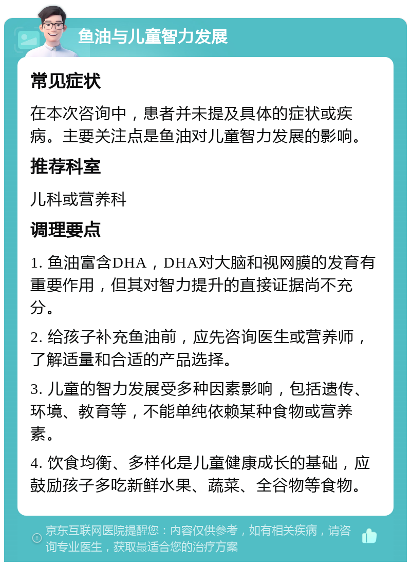 鱼油与儿童智力发展 常见症状 在本次咨询中，患者并未提及具体的症状或疾病。主要关注点是鱼油对儿童智力发展的影响。 推荐科室 儿科或营养科 调理要点 1. 鱼油富含DHA，DHA对大脑和视网膜的发育有重要作用，但其对智力提升的直接证据尚不充分。 2. 给孩子补充鱼油前，应先咨询医生或营养师，了解适量和合适的产品选择。 3. 儿童的智力发展受多种因素影响，包括遗传、环境、教育等，不能单纯依赖某种食物或营养素。 4. 饮食均衡、多样化是儿童健康成长的基础，应鼓励孩子多吃新鲜水果、蔬菜、全谷物等食物。