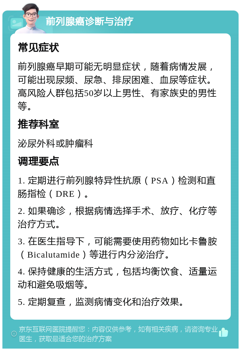 前列腺癌诊断与治疗 常见症状 前列腺癌早期可能无明显症状，随着病情发展，可能出现尿频、尿急、排尿困难、血尿等症状。高风险人群包括50岁以上男性、有家族史的男性等。 推荐科室 泌尿外科或肿瘤科 调理要点 1. 定期进行前列腺特异性抗原（PSA）检测和直肠指检（DRE）。 2. 如果确诊，根据病情选择手术、放疗、化疗等治疗方式。 3. 在医生指导下，可能需要使用药物如比卡鲁胺（Bicalutamide）等进行内分泌治疗。 4. 保持健康的生活方式，包括均衡饮食、适量运动和避免吸烟等。 5. 定期复查，监测病情变化和治疗效果。