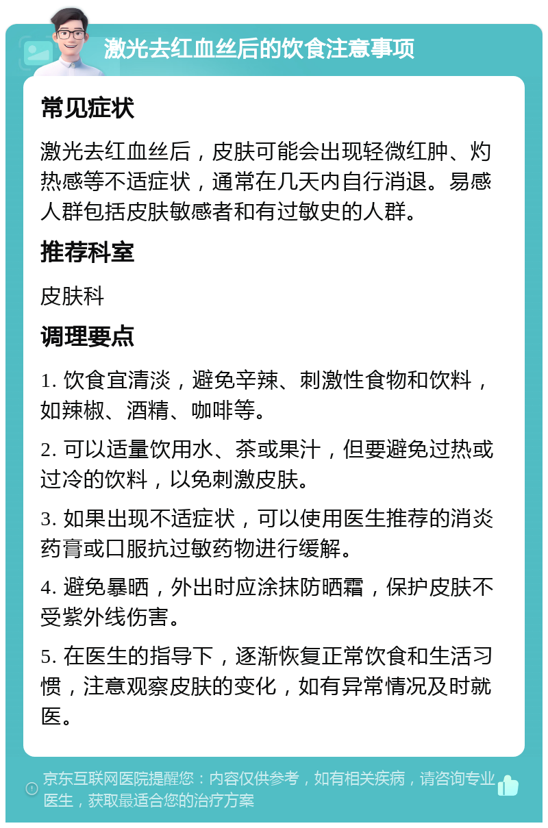 激光去红血丝后的饮食注意事项 常见症状 激光去红血丝后，皮肤可能会出现轻微红肿、灼热感等不适症状，通常在几天内自行消退。易感人群包括皮肤敏感者和有过敏史的人群。 推荐科室 皮肤科 调理要点 1. 饮食宜清淡，避免辛辣、刺激性食物和饮料，如辣椒、酒精、咖啡等。 2. 可以适量饮用水、茶或果汁，但要避免过热或过冷的饮料，以免刺激皮肤。 3. 如果出现不适症状，可以使用医生推荐的消炎药膏或口服抗过敏药物进行缓解。 4. 避免暴晒，外出时应涂抹防晒霜，保护皮肤不受紫外线伤害。 5. 在医生的指导下，逐渐恢复正常饮食和生活习惯，注意观察皮肤的变化，如有异常情况及时就医。