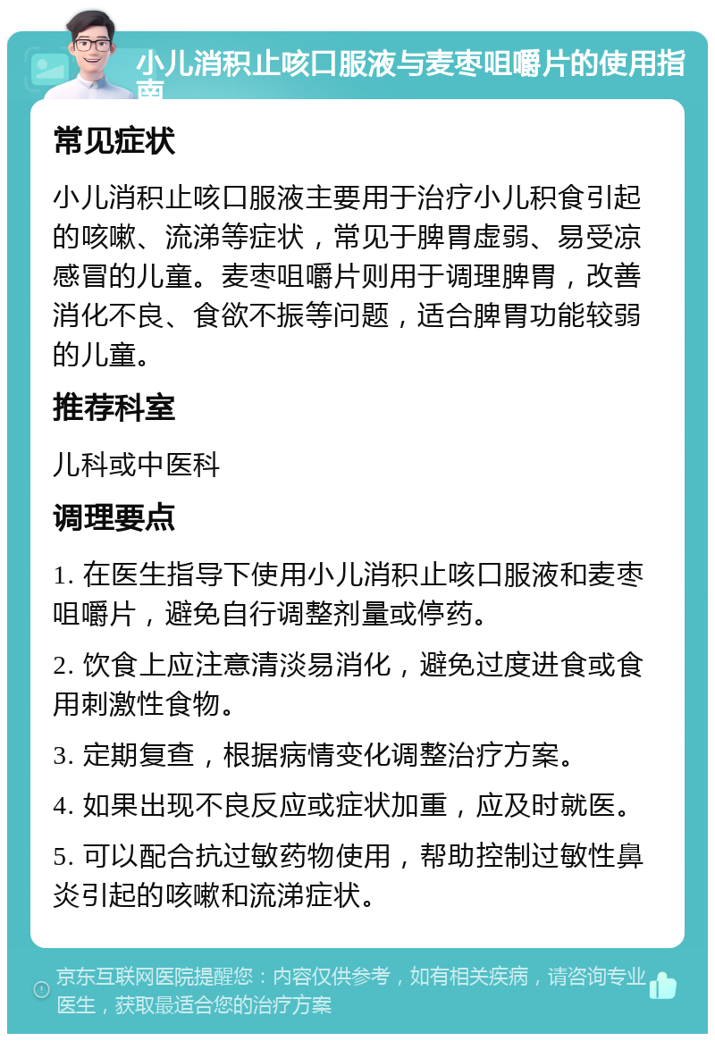 小儿消积止咳口服液与麦枣咀嚼片的使用指南 常见症状 小儿消积止咳口服液主要用于治疗小儿积食引起的咳嗽、流涕等症状，常见于脾胃虚弱、易受凉感冒的儿童。麦枣咀嚼片则用于调理脾胃，改善消化不良、食欲不振等问题，适合脾胃功能较弱的儿童。 推荐科室 儿科或中医科 调理要点 1. 在医生指导下使用小儿消积止咳口服液和麦枣咀嚼片，避免自行调整剂量或停药。 2. 饮食上应注意清淡易消化，避免过度进食或食用刺激性食物。 3. 定期复查，根据病情变化调整治疗方案。 4. 如果出现不良反应或症状加重，应及时就医。 5. 可以配合抗过敏药物使用，帮助控制过敏性鼻炎引起的咳嗽和流涕症状。