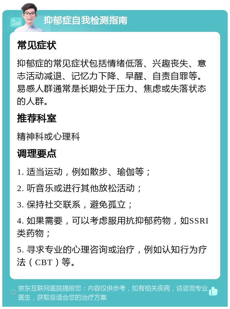 抑郁症自我检测指南 常见症状 抑郁症的常见症状包括情绪低落、兴趣丧失、意志活动减退、记忆力下降、早醒、自责自罪等。易感人群通常是长期处于压力、焦虑或失落状态的人群。 推荐科室 精神科或心理科 调理要点 1. 适当运动，例如散步、瑜伽等； 2. 听音乐或进行其他放松活动； 3. 保持社交联系，避免孤立； 4. 如果需要，可以考虑服用抗抑郁药物，如SSRI类药物； 5. 寻求专业的心理咨询或治疗，例如认知行为疗法（CBT）等。