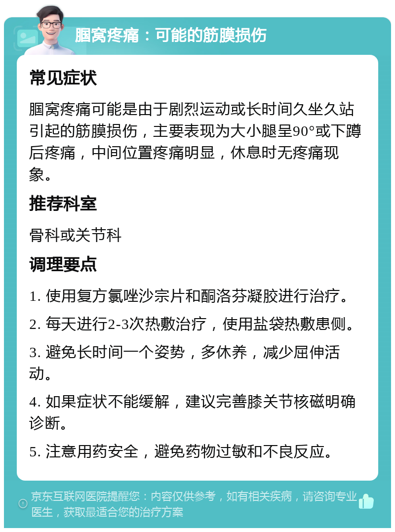 腘窝疼痛：可能的筋膜损伤 常见症状 腘窝疼痛可能是由于剧烈运动或长时间久坐久站引起的筋膜损伤，主要表现为大小腿呈90°或下蹲后疼痛，中间位置疼痛明显，休息时无疼痛现象。 推荐科室 骨科或关节科 调理要点 1. 使用复方氯唑沙宗片和酮洛芬凝胶进行治疗。 2. 每天进行2-3次热敷治疗，使用盐袋热敷患侧。 3. 避免长时间一个姿势，多休养，减少屈伸活动。 4. 如果症状不能缓解，建议完善膝关节核磁明确诊断。 5. 注意用药安全，避免药物过敏和不良反应。