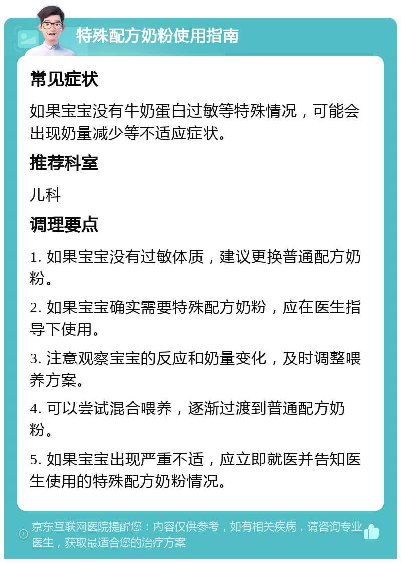 特殊配方奶粉使用指南 常见症状 如果宝宝没有牛奶蛋白过敏等特殊情况，可能会出现奶量减少等不适应症状。 推荐科室 儿科 调理要点 1. 如果宝宝没有过敏体质，建议更换普通配方奶粉。 2. 如果宝宝确实需要特殊配方奶粉，应在医生指导下使用。 3. 注意观察宝宝的反应和奶量变化，及时调整喂养方案。 4. 可以尝试混合喂养，逐渐过渡到普通配方奶粉。 5. 如果宝宝出现严重不适，应立即就医并告知医生使用的特殊配方奶粉情况。