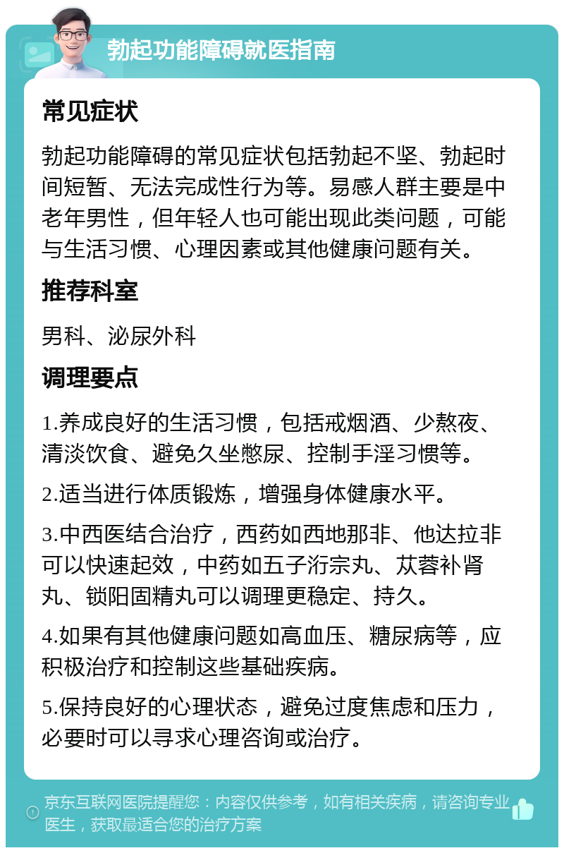 勃起功能障碍就医指南 常见症状 勃起功能障碍的常见症状包括勃起不坚、勃起时间短暂、无法完成性行为等。易感人群主要是中老年男性，但年轻人也可能出现此类问题，可能与生活习惯、心理因素或其他健康问题有关。 推荐科室 男科、泌尿外科 调理要点 1.养成良好的生活习惯，包括戒烟酒、少熬夜、清淡饮食、避免久坐憋尿、控制手淫习惯等。 2.适当进行体质锻炼，增强身体健康水平。 3.中西医结合治疗，西药如西地那非、他达拉非可以快速起效，中药如五子洐宗丸、苁蓉补肾丸、锁阳固精丸可以调理更稳定、持久。 4.如果有其他健康问题如高血压、糖尿病等，应积极治疗和控制这些基础疾病。 5.保持良好的心理状态，避免过度焦虑和压力，必要时可以寻求心理咨询或治疗。