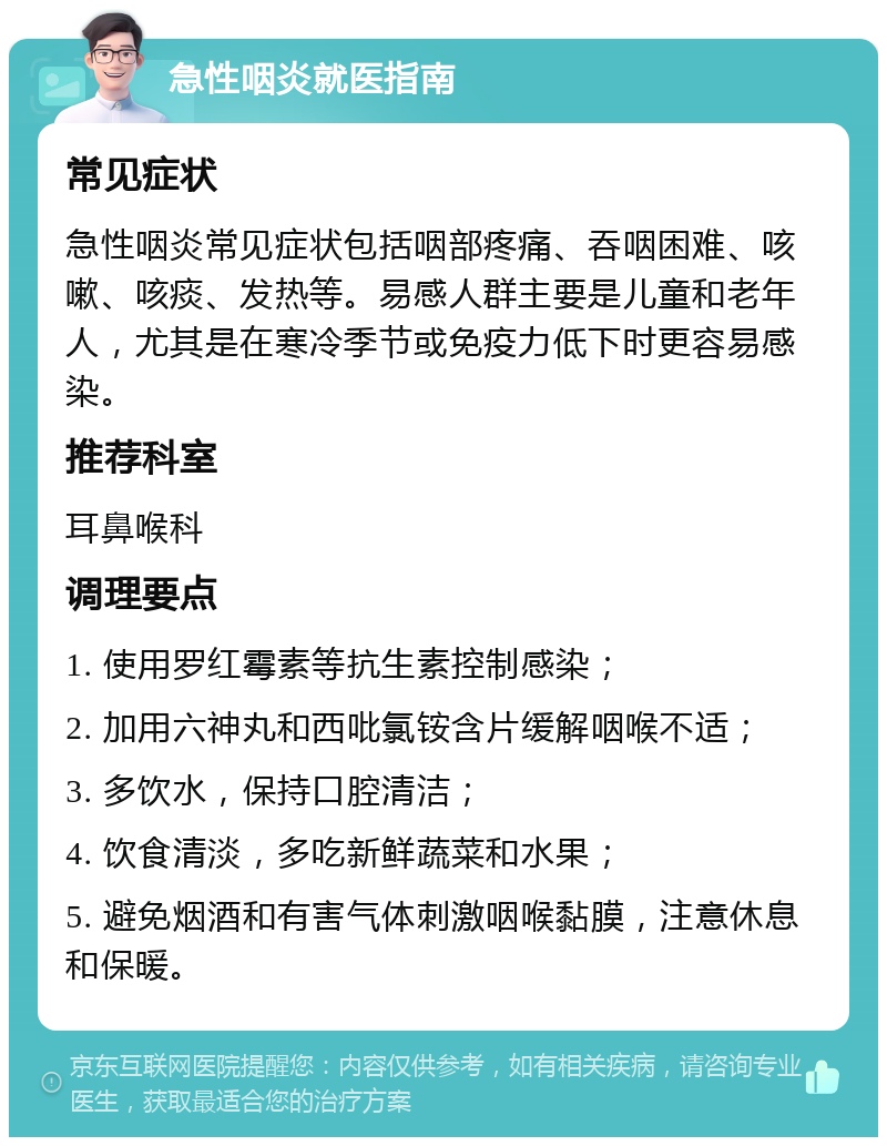 急性咽炎就医指南 常见症状 急性咽炎常见症状包括咽部疼痛、吞咽困难、咳嗽、咳痰、发热等。易感人群主要是儿童和老年人，尤其是在寒冷季节或免疫力低下时更容易感染。 推荐科室 耳鼻喉科 调理要点 1. 使用罗红霉素等抗生素控制感染； 2. 加用六神丸和西吡氯铵含片缓解咽喉不适； 3. 多饮水，保持口腔清洁； 4. 饮食清淡，多吃新鲜蔬菜和水果； 5. 避免烟酒和有害气体刺激咽喉黏膜，注意休息和保暖。