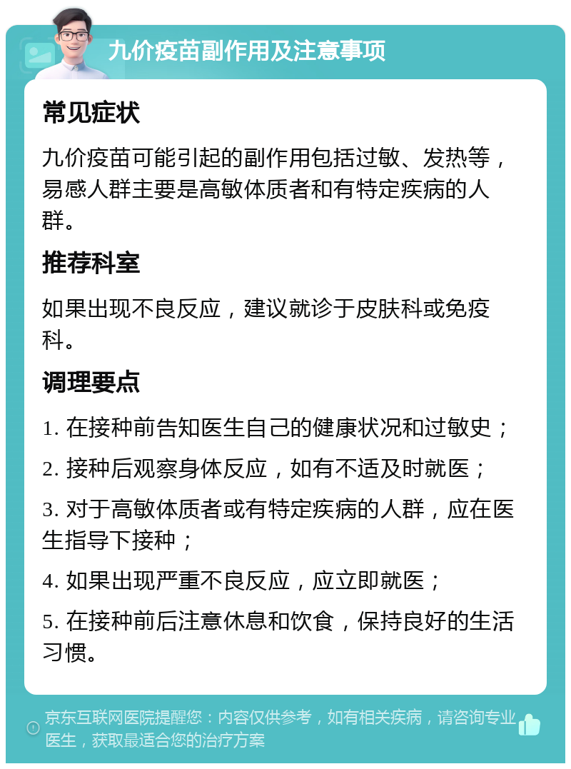 九价疫苗副作用及注意事项 常见症状 九价疫苗可能引起的副作用包括过敏、发热等，易感人群主要是高敏体质者和有特定疾病的人群。 推荐科室 如果出现不良反应，建议就诊于皮肤科或免疫科。 调理要点 1. 在接种前告知医生自己的健康状况和过敏史； 2. 接种后观察身体反应，如有不适及时就医； 3. 对于高敏体质者或有特定疾病的人群，应在医生指导下接种； 4. 如果出现严重不良反应，应立即就医； 5. 在接种前后注意休息和饮食，保持良好的生活习惯。