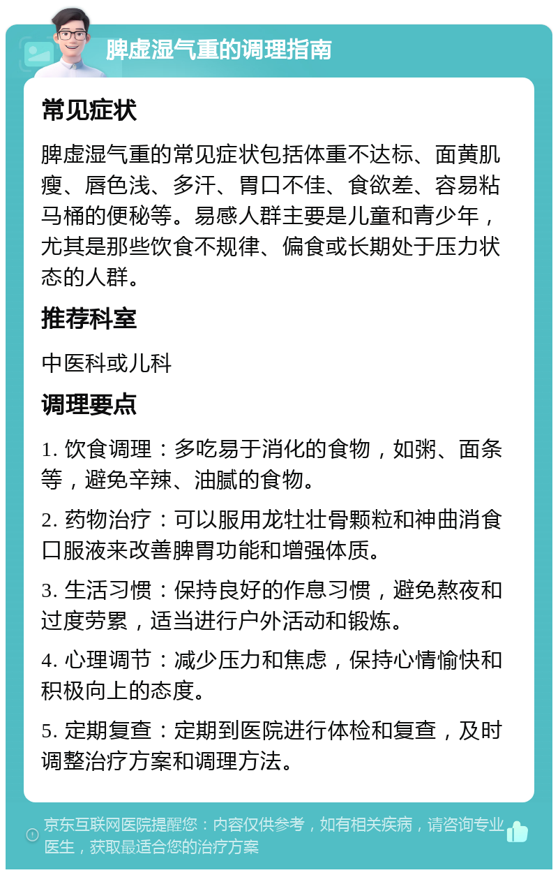 脾虚湿气重的调理指南 常见症状 脾虚湿气重的常见症状包括体重不达标、面黄肌瘦、唇色浅、多汗、胃口不佳、食欲差、容易粘马桶的便秘等。易感人群主要是儿童和青少年，尤其是那些饮食不规律、偏食或长期处于压力状态的人群。 推荐科室 中医科或儿科 调理要点 1. 饮食调理：多吃易于消化的食物，如粥、面条等，避免辛辣、油腻的食物。 2. 药物治疗：可以服用龙牡壮骨颗粒和神曲消食口服液来改善脾胃功能和增强体质。 3. 生活习惯：保持良好的作息习惯，避免熬夜和过度劳累，适当进行户外活动和锻炼。 4. 心理调节：减少压力和焦虑，保持心情愉快和积极向上的态度。 5. 定期复查：定期到医院进行体检和复查，及时调整治疗方案和调理方法。