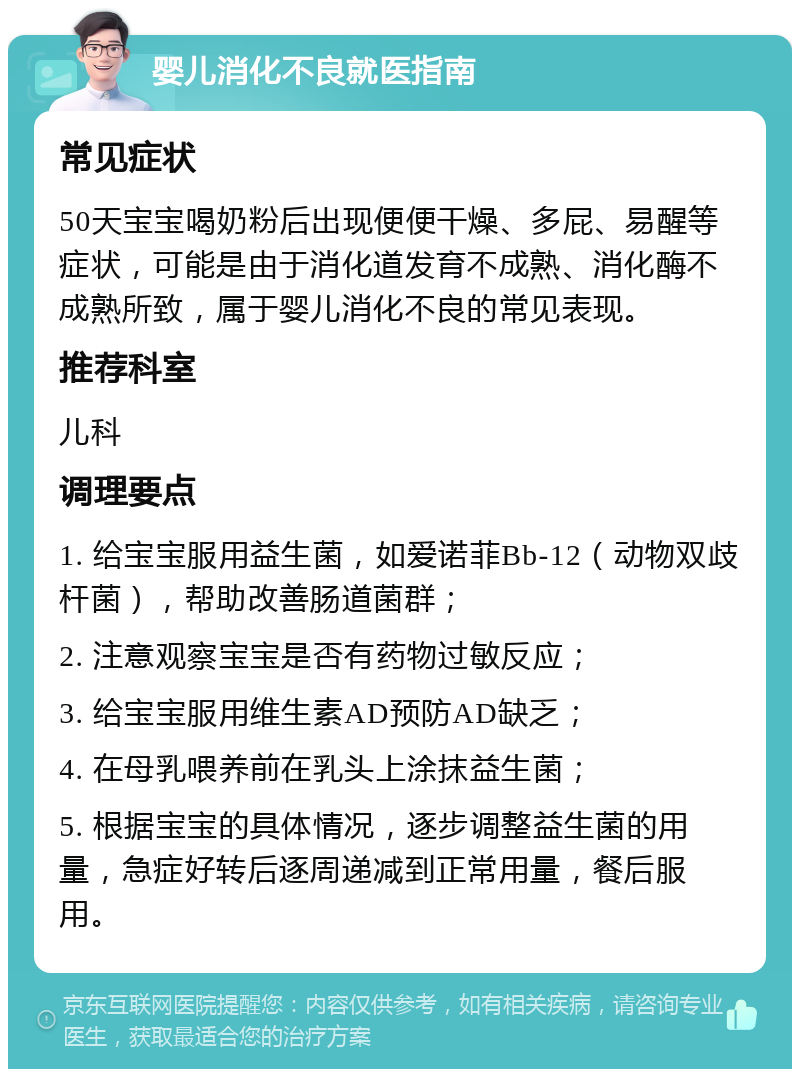 婴儿消化不良就医指南 常见症状 50天宝宝喝奶粉后出现便便干燥、多屁、易醒等症状，可能是由于消化道发育不成熟、消化酶不成熟所致，属于婴儿消化不良的常见表现。 推荐科室 儿科 调理要点 1. 给宝宝服用益生菌，如爱诺菲Bb-12（动物双歧杆菌），帮助改善肠道菌群； 2. 注意观察宝宝是否有药物过敏反应； 3. 给宝宝服用维生素AD预防AD缺乏； 4. 在母乳喂养前在乳头上涂抹益生菌； 5. 根据宝宝的具体情况，逐步调整益生菌的用量，急症好转后逐周递减到正常用量，餐后服用。