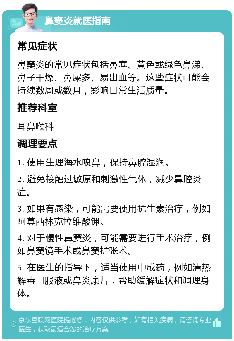 鼻窦炎就医指南 常见症状 鼻窦炎的常见症状包括鼻塞、黄色或绿色鼻涕、鼻子干燥、鼻屎多、易出血等。这些症状可能会持续数周或数月，影响日常生活质量。 推荐科室 耳鼻喉科 调理要点 1. 使用生理海水喷鼻，保持鼻腔湿润。 2. 避免接触过敏原和刺激性气体，减少鼻腔炎症。 3. 如果有感染，可能需要使用抗生素治疗，例如阿莫西林克拉维酸钾。 4. 对于慢性鼻窦炎，可能需要进行手术治疗，例如鼻窦镜手术或鼻窦扩张术。 5. 在医生的指导下，适当使用中成药，例如清热解毒口服液或鼻炎康片，帮助缓解症状和调理身体。