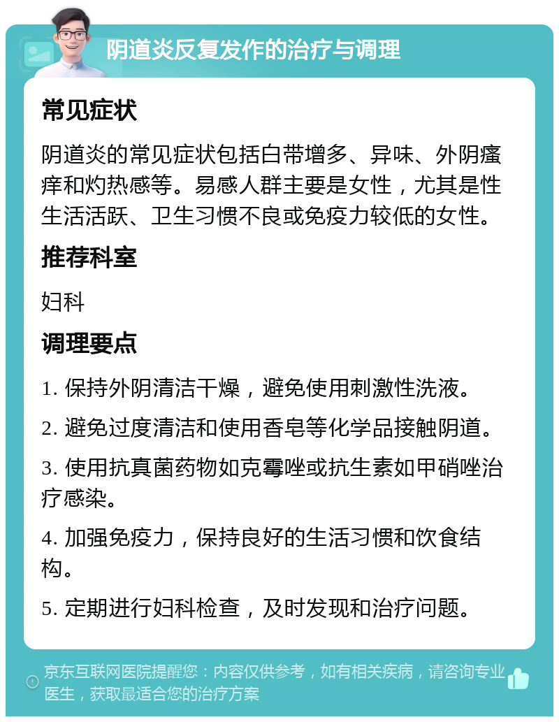 阴道炎反复发作的治疗与调理 常见症状 阴道炎的常见症状包括白带增多、异味、外阴瘙痒和灼热感等。易感人群主要是女性，尤其是性生活活跃、卫生习惯不良或免疫力较低的女性。 推荐科室 妇科 调理要点 1. 保持外阴清洁干燥，避免使用刺激性洗液。 2. 避免过度清洁和使用香皂等化学品接触阴道。 3. 使用抗真菌药物如克霉唑或抗生素如甲硝唑治疗感染。 4. 加强免疫力，保持良好的生活习惯和饮食结构。 5. 定期进行妇科检查，及时发现和治疗问题。