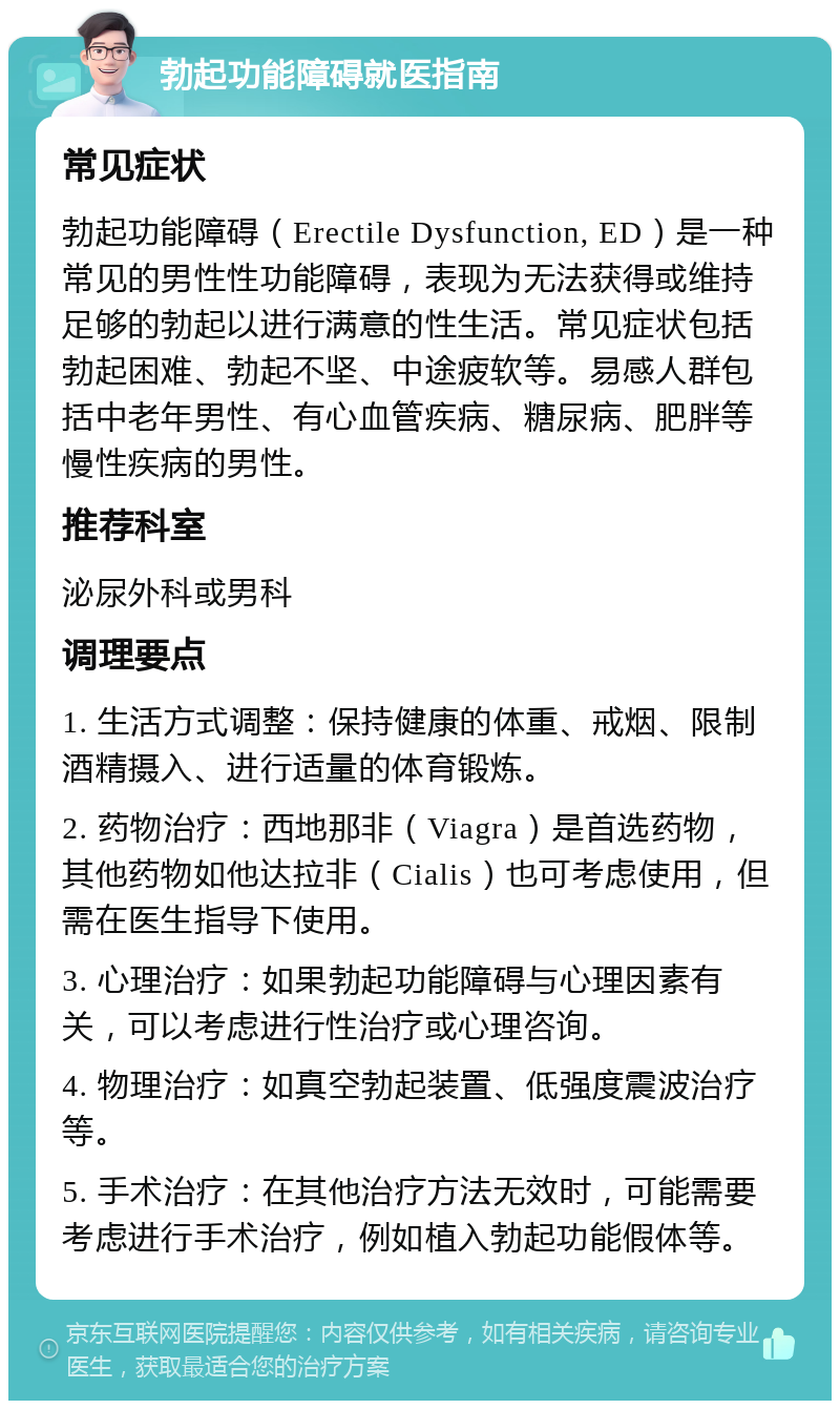 勃起功能障碍就医指南 常见症状 勃起功能障碍（Erectile Dysfunction, ED）是一种常见的男性性功能障碍，表现为无法获得或维持足够的勃起以进行满意的性生活。常见症状包括勃起困难、勃起不坚、中途疲软等。易感人群包括中老年男性、有心血管疾病、糖尿病、肥胖等慢性疾病的男性。 推荐科室 泌尿外科或男科 调理要点 1. 生活方式调整：保持健康的体重、戒烟、限制酒精摄入、进行适量的体育锻炼。 2. 药物治疗：西地那非（Viagra）是首选药物，其他药物如他达拉非（Cialis）也可考虑使用，但需在医生指导下使用。 3. 心理治疗：如果勃起功能障碍与心理因素有关，可以考虑进行性治疗或心理咨询。 4. 物理治疗：如真空勃起装置、低强度震波治疗等。 5. 手术治疗：在其他治疗方法无效时，可能需要考虑进行手术治疗，例如植入勃起功能假体等。