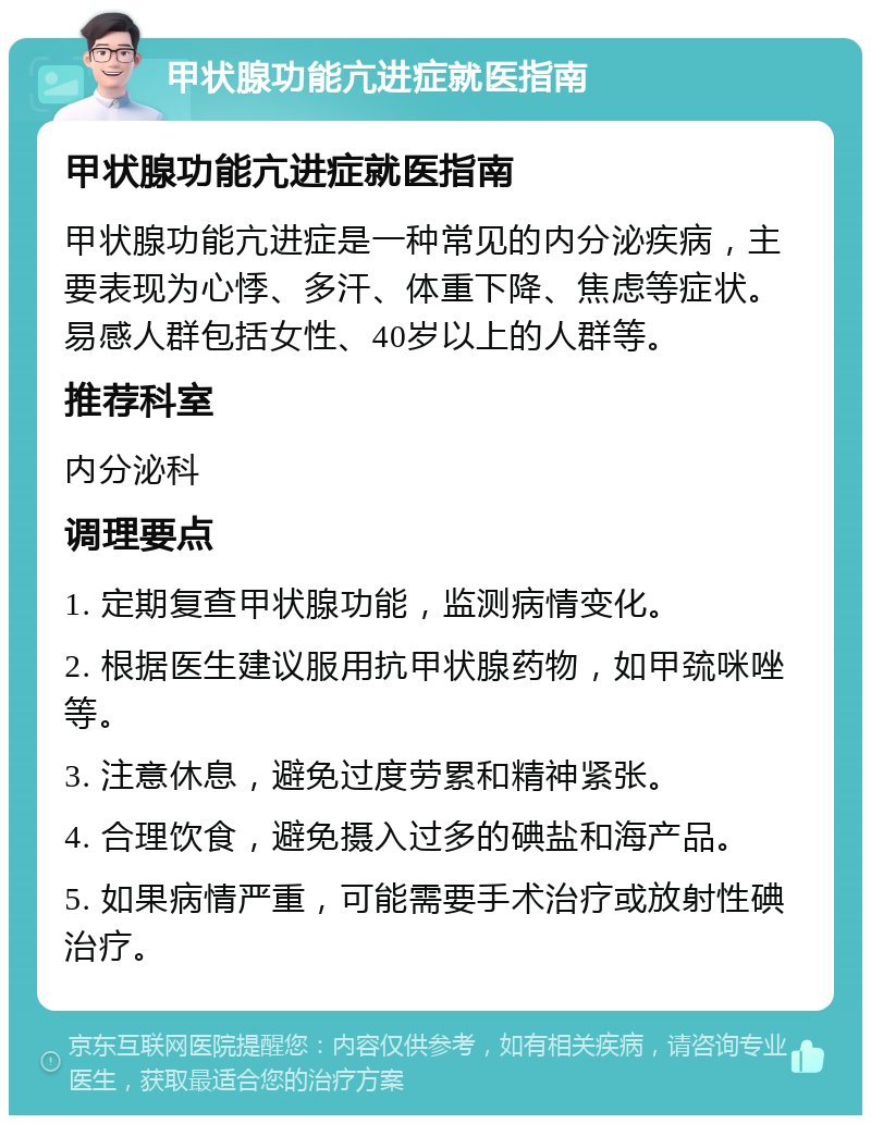 甲状腺功能亢进症就医指南 甲状腺功能亢进症就医指南 甲状腺功能亢进症是一种常见的内分泌疾病，主要表现为心悸、多汗、体重下降、焦虑等症状。易感人群包括女性、40岁以上的人群等。 推荐科室 内分泌科 调理要点 1. 定期复查甲状腺功能，监测病情变化。 2. 根据医生建议服用抗甲状腺药物，如甲巯咪唑等。 3. 注意休息，避免过度劳累和精神紧张。 4. 合理饮食，避免摄入过多的碘盐和海产品。 5. 如果病情严重，可能需要手术治疗或放射性碘治疗。