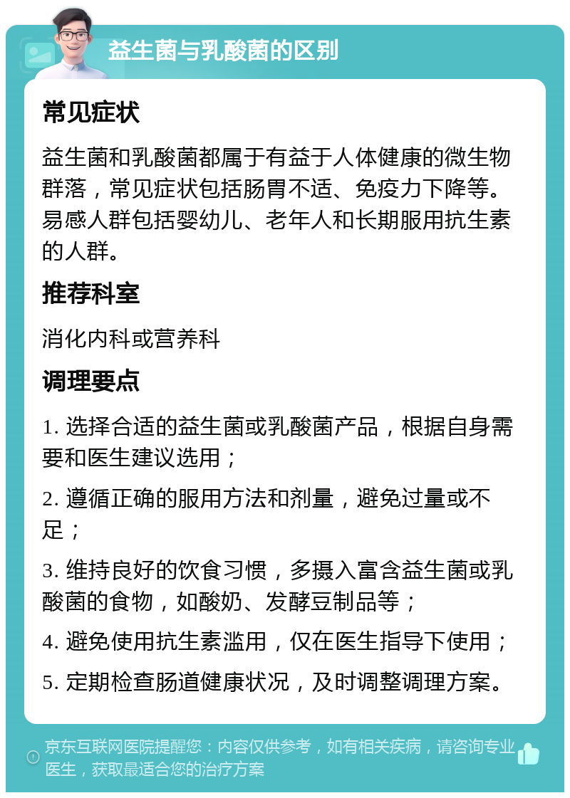 益生菌与乳酸菌的区别 常见症状 益生菌和乳酸菌都属于有益于人体健康的微生物群落，常见症状包括肠胃不适、免疫力下降等。易感人群包括婴幼儿、老年人和长期服用抗生素的人群。 推荐科室 消化内科或营养科 调理要点 1. 选择合适的益生菌或乳酸菌产品，根据自身需要和医生建议选用； 2. 遵循正确的服用方法和剂量，避免过量或不足； 3. 维持良好的饮食习惯，多摄入富含益生菌或乳酸菌的食物，如酸奶、发酵豆制品等； 4. 避免使用抗生素滥用，仅在医生指导下使用； 5. 定期检查肠道健康状况，及时调整调理方案。