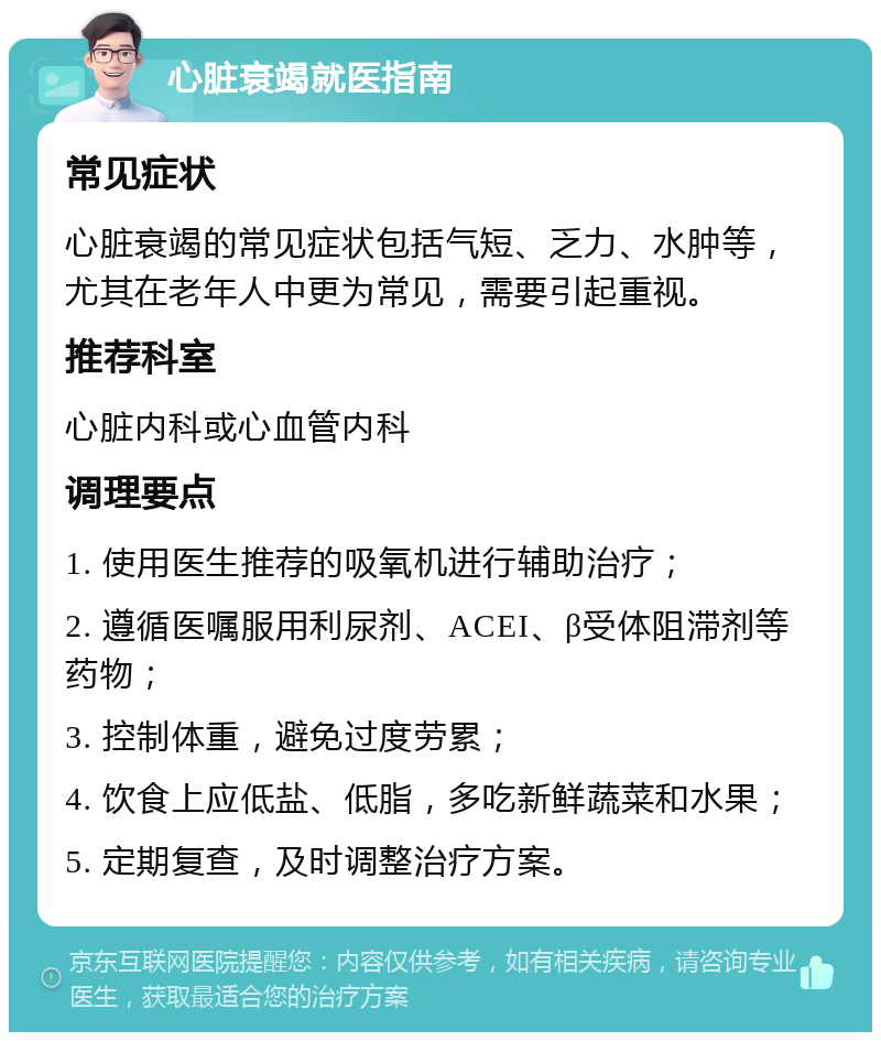 心脏衰竭就医指南 常见症状 心脏衰竭的常见症状包括气短、乏力、水肿等，尤其在老年人中更为常见，需要引起重视。 推荐科室 心脏内科或心血管内科 调理要点 1. 使用医生推荐的吸氧机进行辅助治疗； 2. 遵循医嘱服用利尿剂、ACEI、β受体阻滞剂等药物； 3. 控制体重，避免过度劳累； 4. 饮食上应低盐、低脂，多吃新鲜蔬菜和水果； 5. 定期复查，及时调整治疗方案。