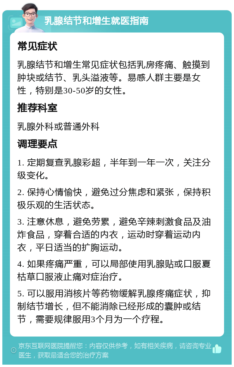 乳腺结节和增生就医指南 常见症状 乳腺结节和增生常见症状包括乳房疼痛、触摸到肿块或结节、乳头溢液等。易感人群主要是女性，特别是30-50岁的女性。 推荐科室 乳腺外科或普通外科 调理要点 1. 定期复查乳腺彩超，半年到一年一次，关注分级变化。 2. 保持心情愉快，避免过分焦虑和紧张，保持积极乐观的生活状态。 3. 注意休息，避免劳累，避免辛辣刺激食品及油炸食品，穿着合适的内衣，运动时穿着运动内衣，平日适当的扩胸运动。 4. 如果疼痛严重，可以局部使用乳腺贴或口服夏枯草口服液止痛对症治疗。 5. 可以服用消核片等药物缓解乳腺疼痛症状，抑制结节增长，但不能消除已经形成的囊肿或结节，需要规律服用3个月为一个疗程。