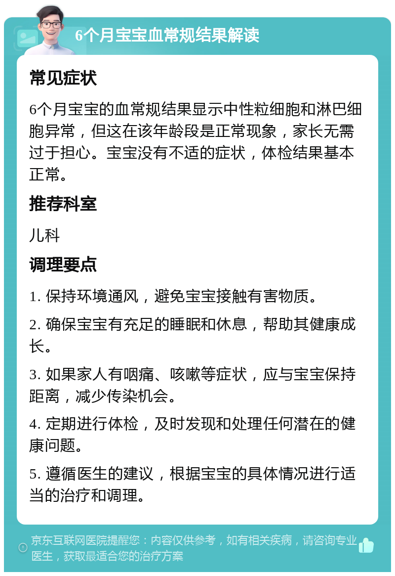 6个月宝宝血常规结果解读 常见症状 6个月宝宝的血常规结果显示中性粒细胞和淋巴细胞异常，但这在该年龄段是正常现象，家长无需过于担心。宝宝没有不适的症状，体检结果基本正常。 推荐科室 儿科 调理要点 1. 保持环境通风，避免宝宝接触有害物质。 2. 确保宝宝有充足的睡眠和休息，帮助其健康成长。 3. 如果家人有咽痛、咳嗽等症状，应与宝宝保持距离，减少传染机会。 4. 定期进行体检，及时发现和处理任何潜在的健康问题。 5. 遵循医生的建议，根据宝宝的具体情况进行适当的治疗和调理。