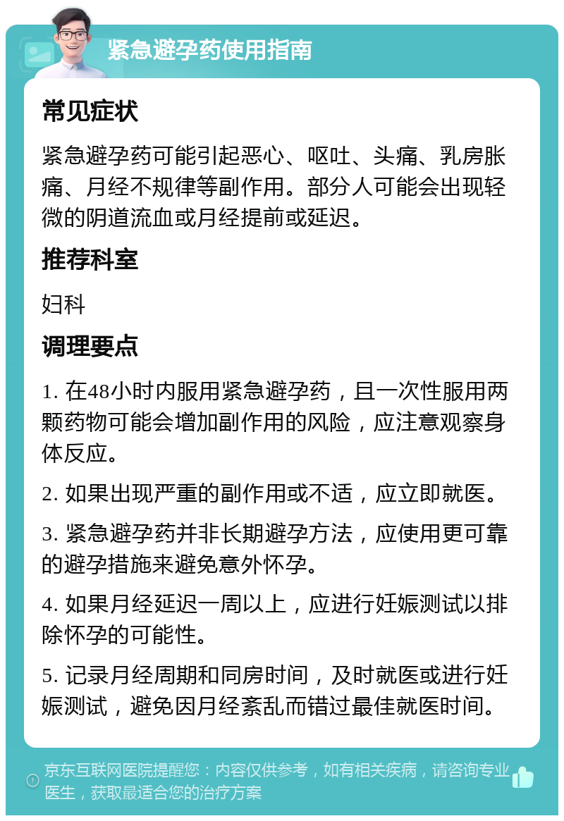 紧急避孕药使用指南 常见症状 紧急避孕药可能引起恶心、呕吐、头痛、乳房胀痛、月经不规律等副作用。部分人可能会出现轻微的阴道流血或月经提前或延迟。 推荐科室 妇科 调理要点 1. 在48小时内服用紧急避孕药，且一次性服用两颗药物可能会增加副作用的风险，应注意观察身体反应。 2. 如果出现严重的副作用或不适，应立即就医。 3. 紧急避孕药并非长期避孕方法，应使用更可靠的避孕措施来避免意外怀孕。 4. 如果月经延迟一周以上，应进行妊娠测试以排除怀孕的可能性。 5. 记录月经周期和同房时间，及时就医或进行妊娠测试，避免因月经紊乱而错过最佳就医时间。