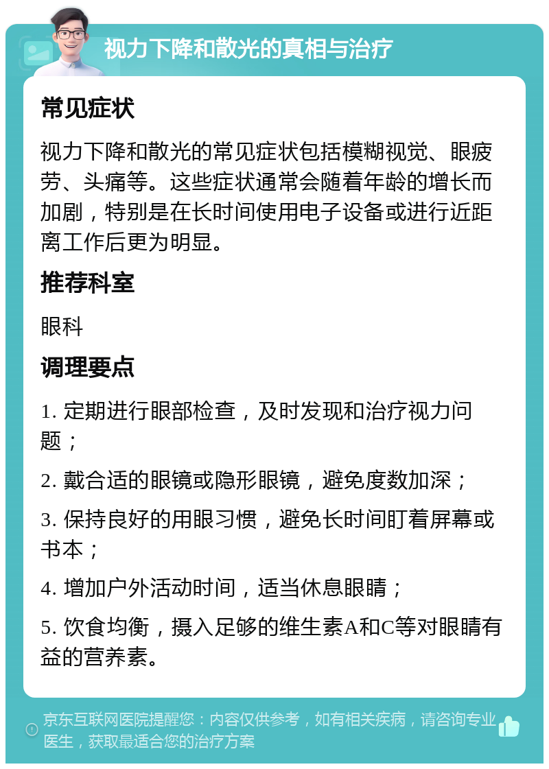 视力下降和散光的真相与治疗 常见症状 视力下降和散光的常见症状包括模糊视觉、眼疲劳、头痛等。这些症状通常会随着年龄的增长而加剧，特别是在长时间使用电子设备或进行近距离工作后更为明显。 推荐科室 眼科 调理要点 1. 定期进行眼部检查，及时发现和治疗视力问题； 2. 戴合适的眼镜或隐形眼镜，避免度数加深； 3. 保持良好的用眼习惯，避免长时间盯着屏幕或书本； 4. 增加户外活动时间，适当休息眼睛； 5. 饮食均衡，摄入足够的维生素A和C等对眼睛有益的营养素。