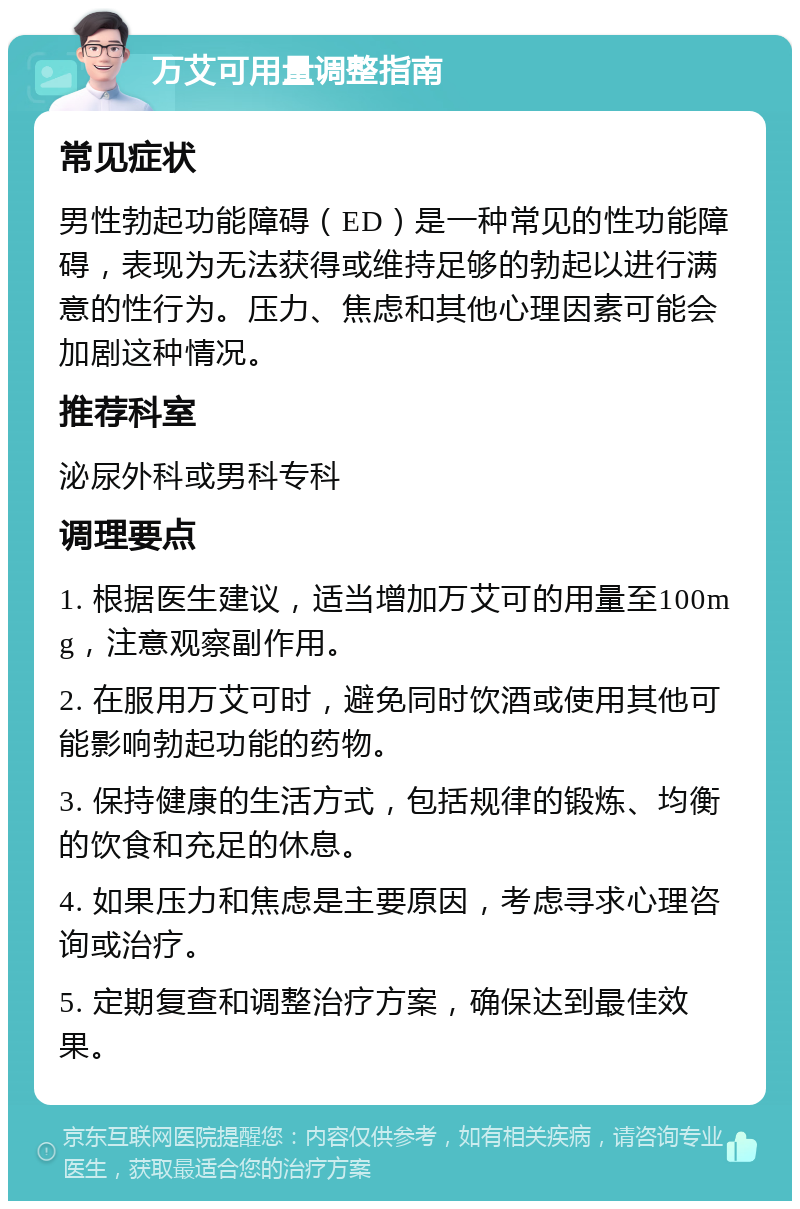 万艾可用量调整指南 常见症状 男性勃起功能障碍（ED）是一种常见的性功能障碍，表现为无法获得或维持足够的勃起以进行满意的性行为。压力、焦虑和其他心理因素可能会加剧这种情况。 推荐科室 泌尿外科或男科专科 调理要点 1. 根据医生建议，适当增加万艾可的用量至100mg，注意观察副作用。 2. 在服用万艾可时，避免同时饮酒或使用其他可能影响勃起功能的药物。 3. 保持健康的生活方式，包括规律的锻炼、均衡的饮食和充足的休息。 4. 如果压力和焦虑是主要原因，考虑寻求心理咨询或治疗。 5. 定期复查和调整治疗方案，确保达到最佳效果。