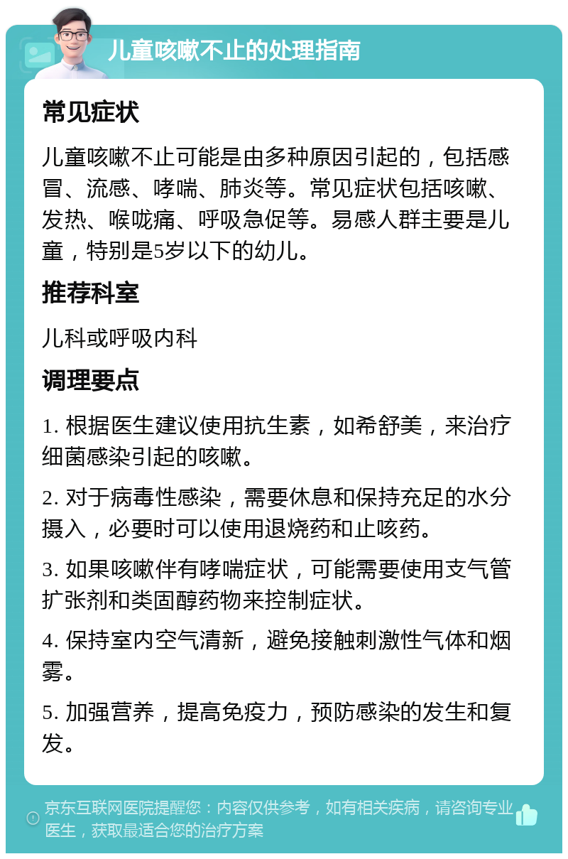 儿童咳嗽不止的处理指南 常见症状 儿童咳嗽不止可能是由多种原因引起的，包括感冒、流感、哮喘、肺炎等。常见症状包括咳嗽、发热、喉咙痛、呼吸急促等。易感人群主要是儿童，特别是5岁以下的幼儿。 推荐科室 儿科或呼吸内科 调理要点 1. 根据医生建议使用抗生素，如希舒美，来治疗细菌感染引起的咳嗽。 2. 对于病毒性感染，需要休息和保持充足的水分摄入，必要时可以使用退烧药和止咳药。 3. 如果咳嗽伴有哮喘症状，可能需要使用支气管扩张剂和类固醇药物来控制症状。 4. 保持室内空气清新，避免接触刺激性气体和烟雾。 5. 加强营养，提高免疫力，预防感染的发生和复发。