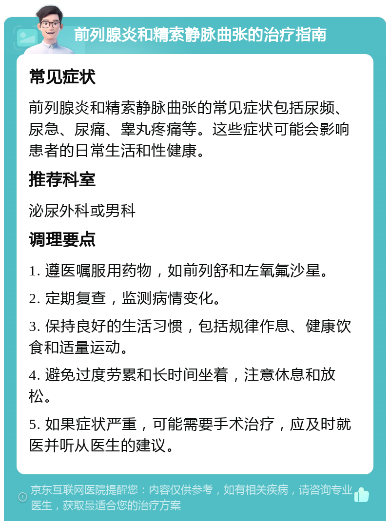 前列腺炎和精索静脉曲张的治疗指南 常见症状 前列腺炎和精索静脉曲张的常见症状包括尿频、尿急、尿痛、睾丸疼痛等。这些症状可能会影响患者的日常生活和性健康。 推荐科室 泌尿外科或男科 调理要点 1. 遵医嘱服用药物，如前列舒和左氧氟沙星。 2. 定期复查，监测病情变化。 3. 保持良好的生活习惯，包括规律作息、健康饮食和适量运动。 4. 避免过度劳累和长时间坐着，注意休息和放松。 5. 如果症状严重，可能需要手术治疗，应及时就医并听从医生的建议。