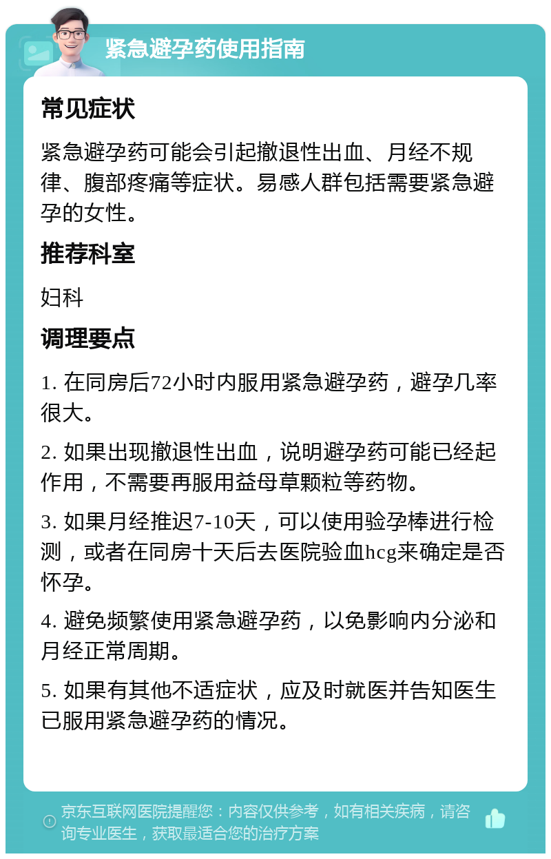 紧急避孕药使用指南 常见症状 紧急避孕药可能会引起撤退性出血、月经不规律、腹部疼痛等症状。易感人群包括需要紧急避孕的女性。 推荐科室 妇科 调理要点 1. 在同房后72小时内服用紧急避孕药，避孕几率很大。 2. 如果出现撤退性出血，说明避孕药可能已经起作用，不需要再服用益母草颗粒等药物。 3. 如果月经推迟7-10天，可以使用验孕棒进行检测，或者在同房十天后去医院验血hcg来确定是否怀孕。 4. 避免频繁使用紧急避孕药，以免影响内分泌和月经正常周期。 5. 如果有其他不适症状，应及时就医并告知医生已服用紧急避孕药的情况。