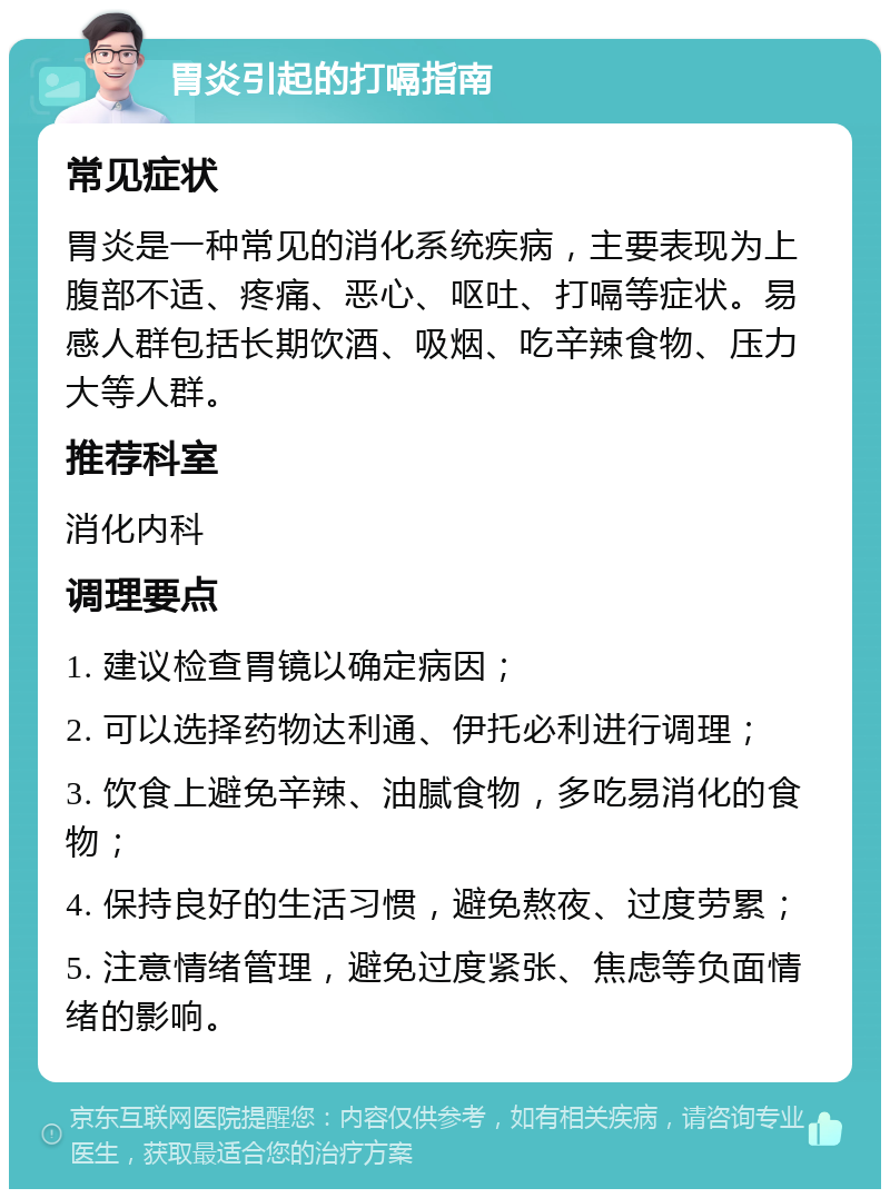 胃炎引起的打嗝指南 常见症状 胃炎是一种常见的消化系统疾病，主要表现为上腹部不适、疼痛、恶心、呕吐、打嗝等症状。易感人群包括长期饮酒、吸烟、吃辛辣食物、压力大等人群。 推荐科室 消化内科 调理要点 1. 建议检查胃镜以确定病因； 2. 可以选择药物达利通、伊托必利进行调理； 3. 饮食上避免辛辣、油腻食物，多吃易消化的食物； 4. 保持良好的生活习惯，避免熬夜、过度劳累； 5. 注意情绪管理，避免过度紧张、焦虑等负面情绪的影响。