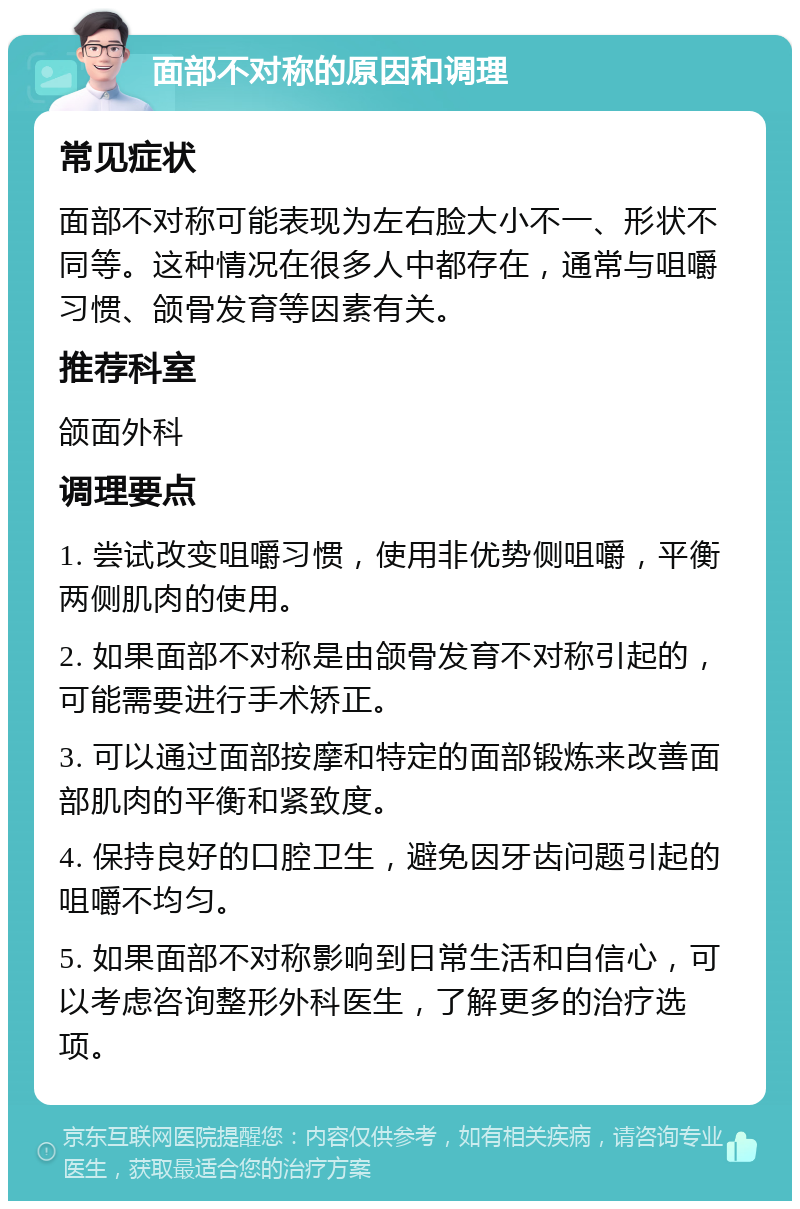 面部不对称的原因和调理 常见症状 面部不对称可能表现为左右脸大小不一、形状不同等。这种情况在很多人中都存在，通常与咀嚼习惯、颌骨发育等因素有关。 推荐科室 颌面外科 调理要点 1. 尝试改变咀嚼习惯，使用非优势侧咀嚼，平衡两侧肌肉的使用。 2. 如果面部不对称是由颌骨发育不对称引起的，可能需要进行手术矫正。 3. 可以通过面部按摩和特定的面部锻炼来改善面部肌肉的平衡和紧致度。 4. 保持良好的口腔卫生，避免因牙齿问题引起的咀嚼不均匀。 5. 如果面部不对称影响到日常生活和自信心，可以考虑咨询整形外科医生，了解更多的治疗选项。