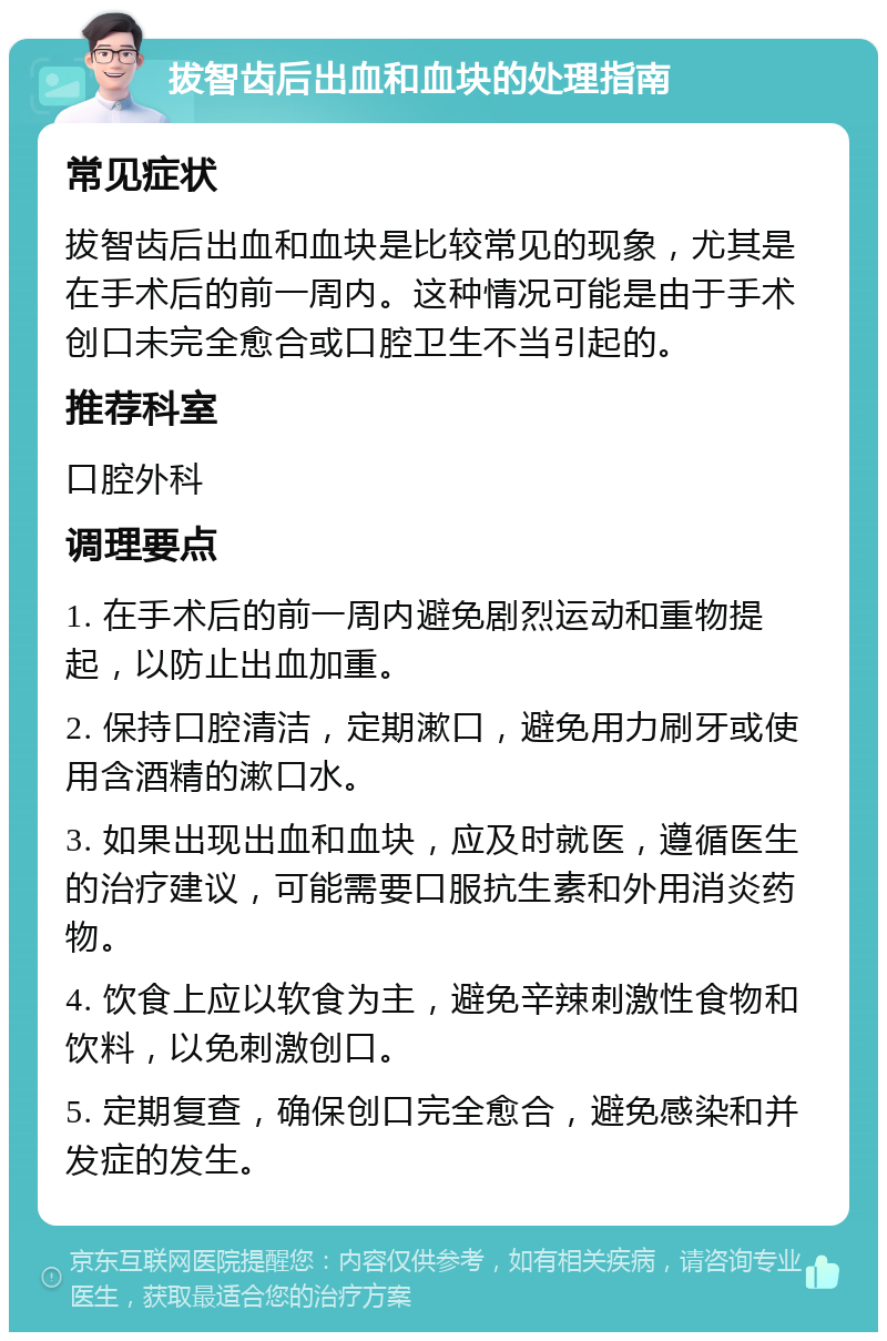 拔智齿后出血和血块的处理指南 常见症状 拔智齿后出血和血块是比较常见的现象，尤其是在手术后的前一周内。这种情况可能是由于手术创口未完全愈合或口腔卫生不当引起的。 推荐科室 口腔外科 调理要点 1. 在手术后的前一周内避免剧烈运动和重物提起，以防止出血加重。 2. 保持口腔清洁，定期漱口，避免用力刷牙或使用含酒精的漱口水。 3. 如果出现出血和血块，应及时就医，遵循医生的治疗建议，可能需要口服抗生素和外用消炎药物。 4. 饮食上应以软食为主，避免辛辣刺激性食物和饮料，以免刺激创口。 5. 定期复查，确保创口完全愈合，避免感染和并发症的发生。