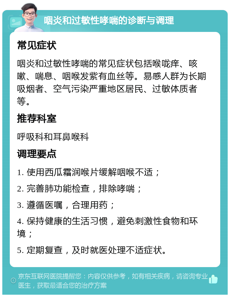 咽炎和过敏性哮喘的诊断与调理 常见症状 咽炎和过敏性哮喘的常见症状包括喉咙痒、咳嗽、喘息、咽喉发紫有血丝等。易感人群为长期吸烟者、空气污染严重地区居民、过敏体质者等。 推荐科室 呼吸科和耳鼻喉科 调理要点 1. 使用西瓜霜润喉片缓解咽喉不适； 2. 完善肺功能检查，排除哮喘； 3. 遵循医嘱，合理用药； 4. 保持健康的生活习惯，避免刺激性食物和环境； 5. 定期复查，及时就医处理不适症状。