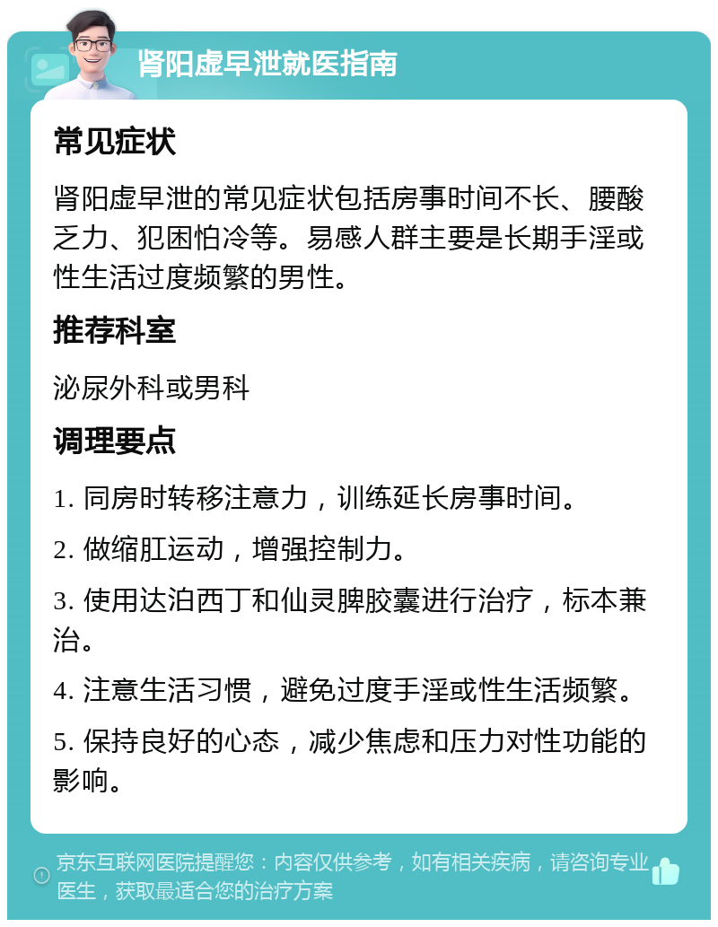 肾阳虚早泄就医指南 常见症状 肾阳虚早泄的常见症状包括房事时间不长、腰酸乏力、犯困怕冷等。易感人群主要是长期手淫或性生活过度频繁的男性。 推荐科室 泌尿外科或男科 调理要点 1. 同房时转移注意力，训练延长房事时间。 2. 做缩肛运动，增强控制力。 3. 使用达泊西丁和仙灵脾胶囊进行治疗，标本兼治。 4. 注意生活习惯，避免过度手淫或性生活频繁。 5. 保持良好的心态，减少焦虑和压力对性功能的影响。