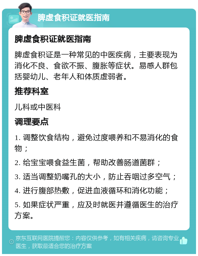 脾虚食积证就医指南 脾虚食积证就医指南 脾虚食积证是一种常见的中医疾病，主要表现为消化不良、食欲不振、腹胀等症状。易感人群包括婴幼儿、老年人和体质虚弱者。 推荐科室 儿科或中医科 调理要点 1. 调整饮食结构，避免过度喂养和不易消化的食物； 2. 给宝宝喂食益生菌，帮助改善肠道菌群； 3. 适当调整奶嘴孔的大小，防止吞咽过多空气； 4. 进行腹部热敷，促进血液循环和消化功能； 5. 如果症状严重，应及时就医并遵循医生的治疗方案。