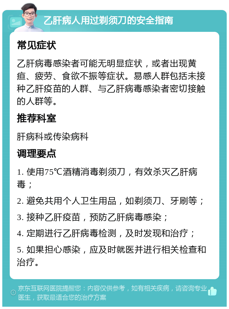 乙肝病人用过剃须刀的安全指南 常见症状 乙肝病毒感染者可能无明显症状，或者出现黄疸、疲劳、食欲不振等症状。易感人群包括未接种乙肝疫苗的人群、与乙肝病毒感染者密切接触的人群等。 推荐科室 肝病科或传染病科 调理要点 1. 使用75℃酒精消毒剃须刀，有效杀灭乙肝病毒； 2. 避免共用个人卫生用品，如剃须刀、牙刷等； 3. 接种乙肝疫苗，预防乙肝病毒感染； 4. 定期进行乙肝病毒检测，及时发现和治疗； 5. 如果担心感染，应及时就医并进行相关检查和治疗。