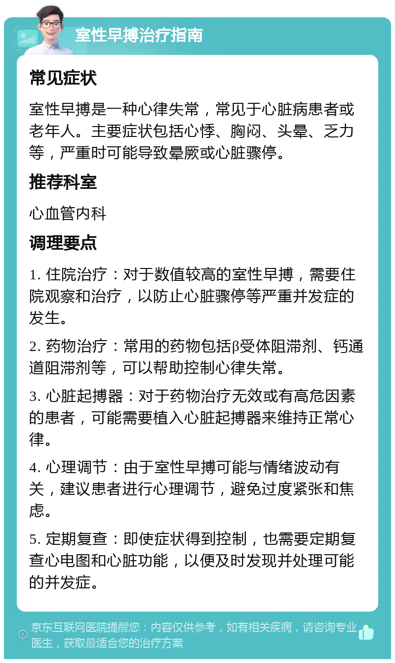 室性早搏治疗指南 常见症状 室性早搏是一种心律失常，常见于心脏病患者或老年人。主要症状包括心悸、胸闷、头晕、乏力等，严重时可能导致晕厥或心脏骤停。 推荐科室 心血管内科 调理要点 1. 住院治疗：对于数值较高的室性早搏，需要住院观察和治疗，以防止心脏骤停等严重并发症的发生。 2. 药物治疗：常用的药物包括β受体阻滞剂、钙通道阻滞剂等，可以帮助控制心律失常。 3. 心脏起搏器：对于药物治疗无效或有高危因素的患者，可能需要植入心脏起搏器来维持正常心律。 4. 心理调节：由于室性早搏可能与情绪波动有关，建议患者进行心理调节，避免过度紧张和焦虑。 5. 定期复查：即使症状得到控制，也需要定期复查心电图和心脏功能，以便及时发现并处理可能的并发症。