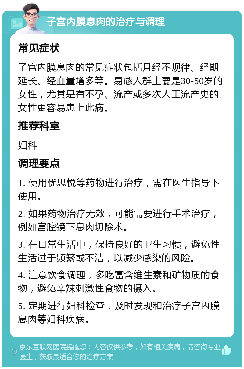 子宫内膜息肉的治疗与调理 常见症状 子宫内膜息肉的常见症状包括月经不规律、经期延长、经血量增多等。易感人群主要是30-50岁的女性，尤其是有不孕、流产或多次人工流产史的女性更容易患上此病。 推荐科室 妇科 调理要点 1. 使用优思悦等药物进行治疗，需在医生指导下使用。 2. 如果药物治疗无效，可能需要进行手术治疗，例如宫腔镜下息肉切除术。 3. 在日常生活中，保持良好的卫生习惯，避免性生活过于频繁或不洁，以减少感染的风险。 4. 注意饮食调理，多吃富含维生素和矿物质的食物，避免辛辣刺激性食物的摄入。 5. 定期进行妇科检查，及时发现和治疗子宫内膜息肉等妇科疾病。