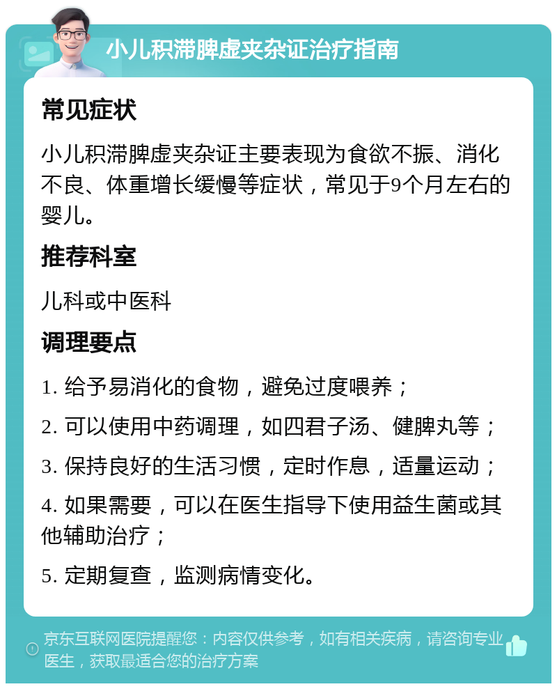 小儿积滞脾虚夹杂证治疗指南 常见症状 小儿积滞脾虚夹杂证主要表现为食欲不振、消化不良、体重增长缓慢等症状，常见于9个月左右的婴儿。 推荐科室 儿科或中医科 调理要点 1. 给予易消化的食物，避免过度喂养； 2. 可以使用中药调理，如四君子汤、健脾丸等； 3. 保持良好的生活习惯，定时作息，适量运动； 4. 如果需要，可以在医生指导下使用益生菌或其他辅助治疗； 5. 定期复查，监测病情变化。