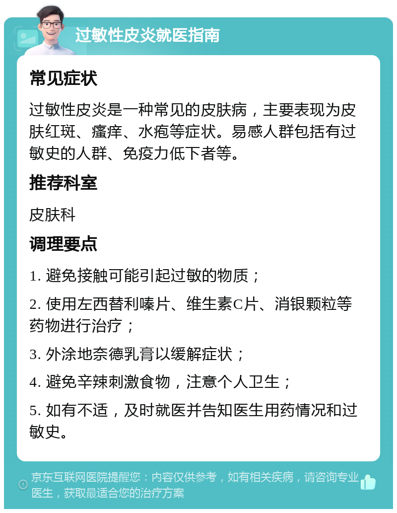 过敏性皮炎就医指南 常见症状 过敏性皮炎是一种常见的皮肤病，主要表现为皮肤红斑、瘙痒、水疱等症状。易感人群包括有过敏史的人群、免疫力低下者等。 推荐科室 皮肤科 调理要点 1. 避免接触可能引起过敏的物质； 2. 使用左西替利嗪片、维生素C片、消银颗粒等药物进行治疗； 3. 外涂地奈德乳膏以缓解症状； 4. 避免辛辣刺激食物，注意个人卫生； 5. 如有不适，及时就医并告知医生用药情况和过敏史。