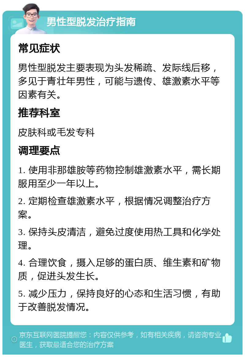 男性型脱发治疗指南 常见症状 男性型脱发主要表现为头发稀疏、发际线后移，多见于青壮年男性，可能与遗传、雄激素水平等因素有关。 推荐科室 皮肤科或毛发专科 调理要点 1. 使用非那雄胺等药物控制雄激素水平，需长期服用至少一年以上。 2. 定期检查雄激素水平，根据情况调整治疗方案。 3. 保持头皮清洁，避免过度使用热工具和化学处理。 4. 合理饮食，摄入足够的蛋白质、维生素和矿物质，促进头发生长。 5. 减少压力，保持良好的心态和生活习惯，有助于改善脱发情况。