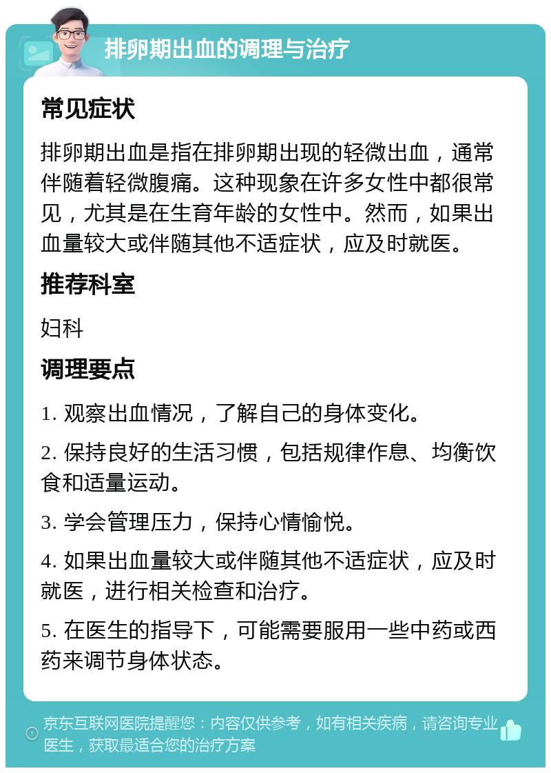 排卵期出血的调理与治疗 常见症状 排卵期出血是指在排卵期出现的轻微出血，通常伴随着轻微腹痛。这种现象在许多女性中都很常见，尤其是在生育年龄的女性中。然而，如果出血量较大或伴随其他不适症状，应及时就医。 推荐科室 妇科 调理要点 1. 观察出血情况，了解自己的身体变化。 2. 保持良好的生活习惯，包括规律作息、均衡饮食和适量运动。 3. 学会管理压力，保持心情愉悦。 4. 如果出血量较大或伴随其他不适症状，应及时就医，进行相关检查和治疗。 5. 在医生的指导下，可能需要服用一些中药或西药来调节身体状态。