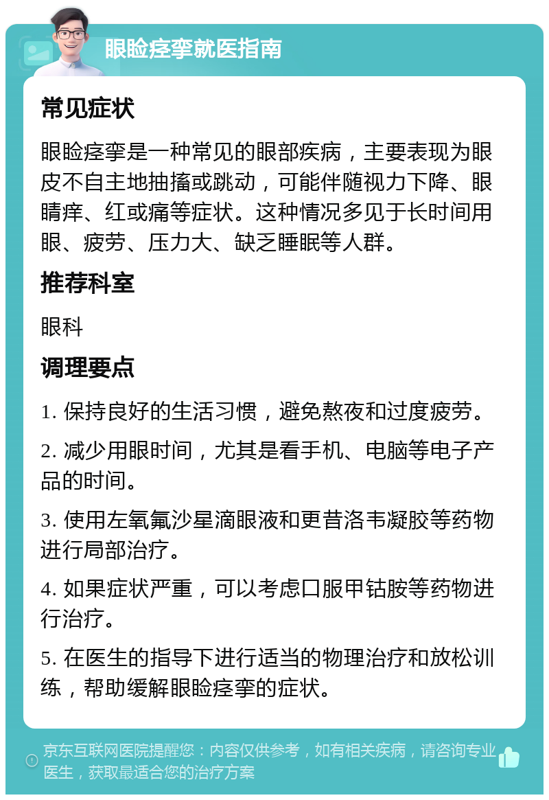 眼睑痉挛就医指南 常见症状 眼睑痉挛是一种常见的眼部疾病，主要表现为眼皮不自主地抽搐或跳动，可能伴随视力下降、眼睛痒、红或痛等症状。这种情况多见于长时间用眼、疲劳、压力大、缺乏睡眠等人群。 推荐科室 眼科 调理要点 1. 保持良好的生活习惯，避免熬夜和过度疲劳。 2. 减少用眼时间，尤其是看手机、电脑等电子产品的时间。 3. 使用左氧氟沙星滴眼液和更昔洛韦凝胶等药物进行局部治疗。 4. 如果症状严重，可以考虑口服甲钴胺等药物进行治疗。 5. 在医生的指导下进行适当的物理治疗和放松训练，帮助缓解眼睑痉挛的症状。