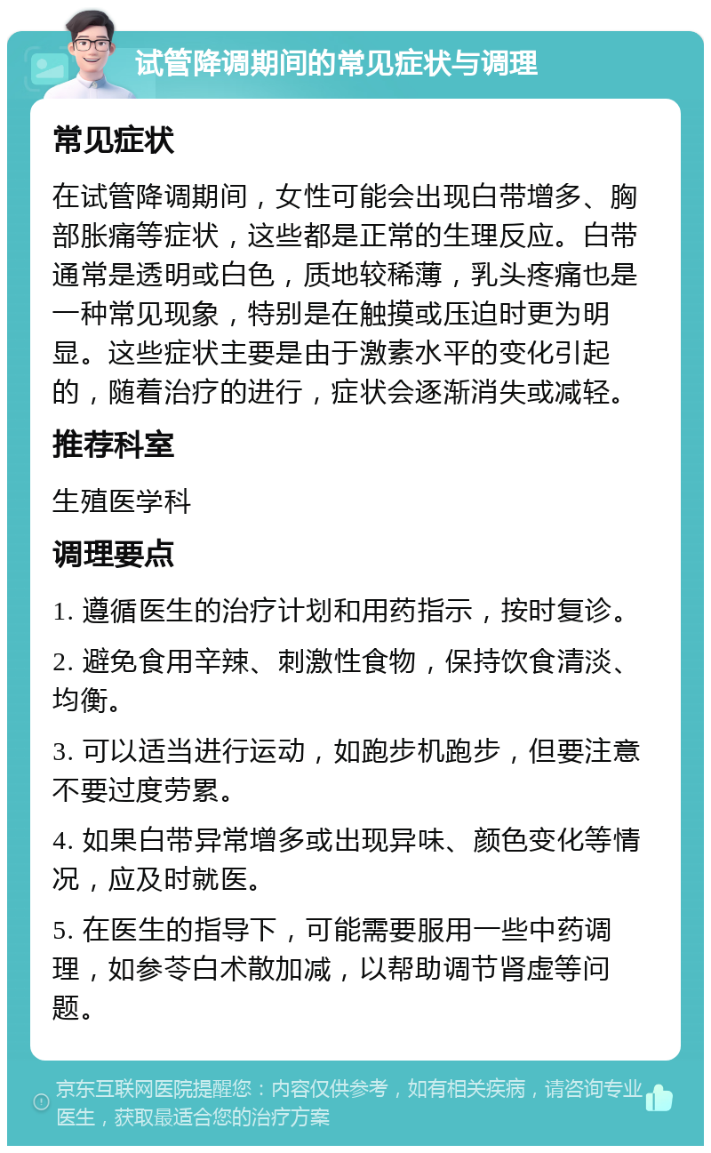 试管降调期间的常见症状与调理 常见症状 在试管降调期间，女性可能会出现白带增多、胸部胀痛等症状，这些都是正常的生理反应。白带通常是透明或白色，质地较稀薄，乳头疼痛也是一种常见现象，特别是在触摸或压迫时更为明显。这些症状主要是由于激素水平的变化引起的，随着治疗的进行，症状会逐渐消失或减轻。 推荐科室 生殖医学科 调理要点 1. 遵循医生的治疗计划和用药指示，按时复诊。 2. 避免食用辛辣、刺激性食物，保持饮食清淡、均衡。 3. 可以适当进行运动，如跑步机跑步，但要注意不要过度劳累。 4. 如果白带异常增多或出现异味、颜色变化等情况，应及时就医。 5. 在医生的指导下，可能需要服用一些中药调理，如参苓白术散加减，以帮助调节肾虚等问题。