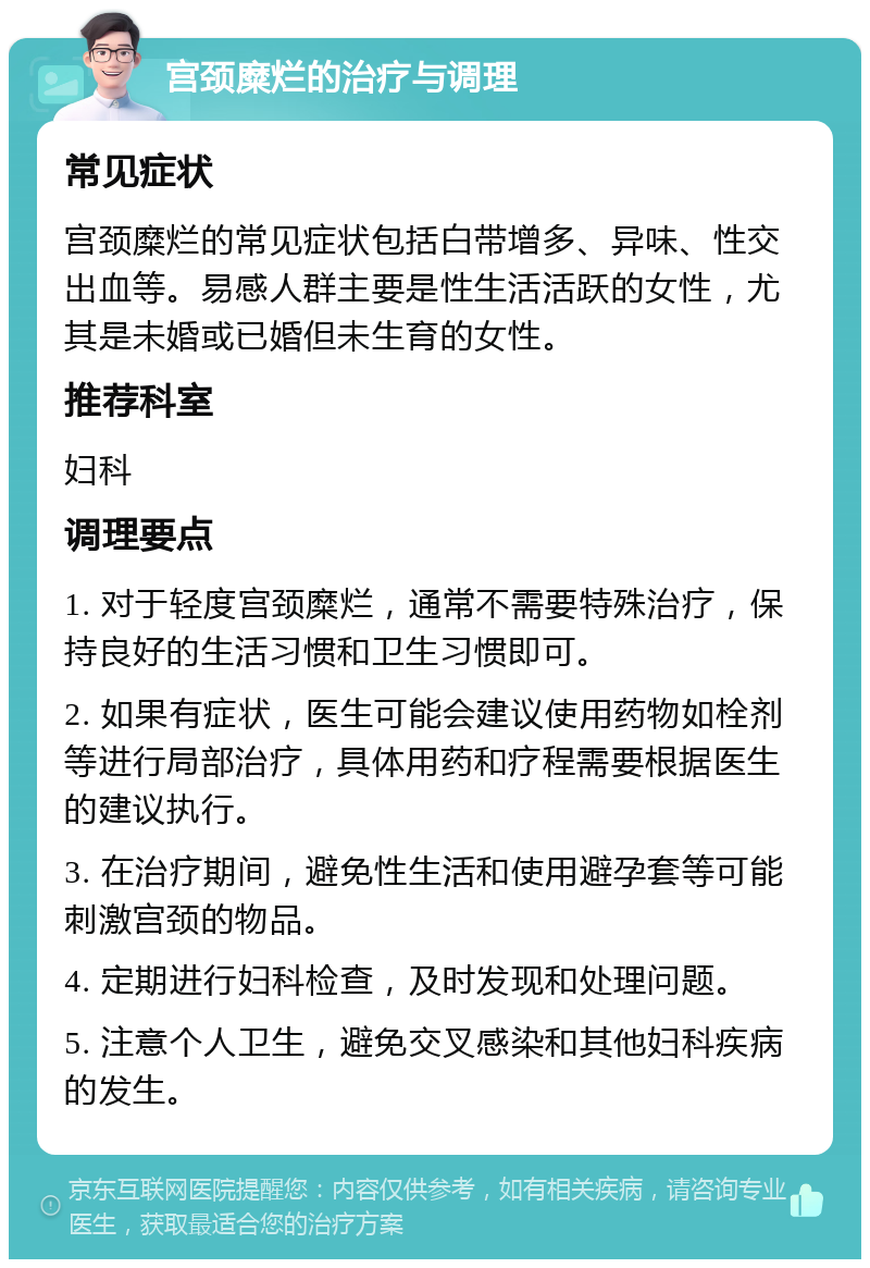 宫颈糜烂的治疗与调理 常见症状 宫颈糜烂的常见症状包括白带增多、异味、性交出血等。易感人群主要是性生活活跃的女性，尤其是未婚或已婚但未生育的女性。 推荐科室 妇科 调理要点 1. 对于轻度宫颈糜烂，通常不需要特殊治疗，保持良好的生活习惯和卫生习惯即可。 2. 如果有症状，医生可能会建议使用药物如栓剂等进行局部治疗，具体用药和疗程需要根据医生的建议执行。 3. 在治疗期间，避免性生活和使用避孕套等可能刺激宫颈的物品。 4. 定期进行妇科检查，及时发现和处理问题。 5. 注意个人卫生，避免交叉感染和其他妇科疾病的发生。