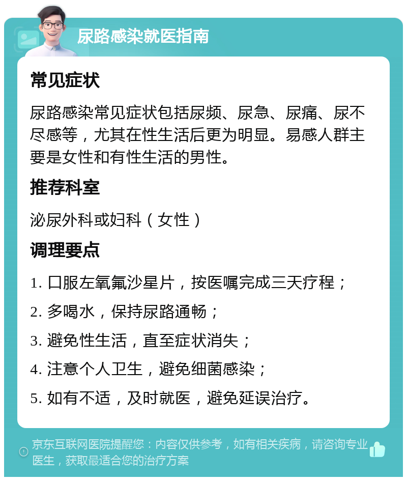 尿路感染就医指南 常见症状 尿路感染常见症状包括尿频、尿急、尿痛、尿不尽感等，尤其在性生活后更为明显。易感人群主要是女性和有性生活的男性。 推荐科室 泌尿外科或妇科（女性） 调理要点 1. 口服左氧氟沙星片，按医嘱完成三天疗程； 2. 多喝水，保持尿路通畅； 3. 避免性生活，直至症状消失； 4. 注意个人卫生，避免细菌感染； 5. 如有不适，及时就医，避免延误治疗。