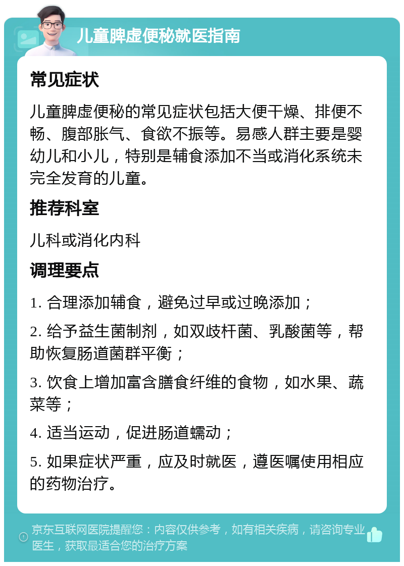 儿童脾虚便秘就医指南 常见症状 儿童脾虚便秘的常见症状包括大便干燥、排便不畅、腹部胀气、食欲不振等。易感人群主要是婴幼儿和小儿，特别是辅食添加不当或消化系统未完全发育的儿童。 推荐科室 儿科或消化内科 调理要点 1. 合理添加辅食，避免过早或过晚添加； 2. 给予益生菌制剂，如双歧杆菌、乳酸菌等，帮助恢复肠道菌群平衡； 3. 饮食上增加富含膳食纤维的食物，如水果、蔬菜等； 4. 适当运动，促进肠道蠕动； 5. 如果症状严重，应及时就医，遵医嘱使用相应的药物治疗。