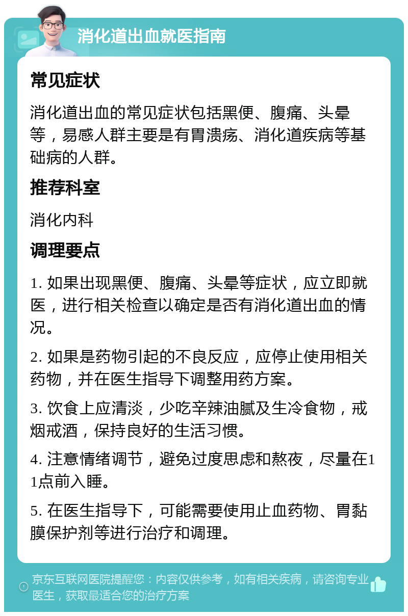 消化道出血就医指南 常见症状 消化道出血的常见症状包括黑便、腹痛、头晕等，易感人群主要是有胃溃疡、消化道疾病等基础病的人群。 推荐科室 消化内科 调理要点 1. 如果出现黑便、腹痛、头晕等症状，应立即就医，进行相关检查以确定是否有消化道出血的情况。 2. 如果是药物引起的不良反应，应停止使用相关药物，并在医生指导下调整用药方案。 3. 饮食上应清淡，少吃辛辣油腻及生冷食物，戒烟戒酒，保持良好的生活习惯。 4. 注意情绪调节，避免过度思虑和熬夜，尽量在11点前入睡。 5. 在医生指导下，可能需要使用止血药物、胃黏膜保护剂等进行治疗和调理。