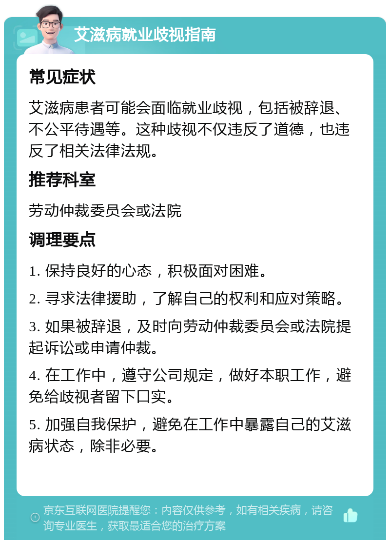 艾滋病就业歧视指南 常见症状 艾滋病患者可能会面临就业歧视，包括被辞退、不公平待遇等。这种歧视不仅违反了道德，也违反了相关法律法规。 推荐科室 劳动仲裁委员会或法院 调理要点 1. 保持良好的心态，积极面对困难。 2. 寻求法律援助，了解自己的权利和应对策略。 3. 如果被辞退，及时向劳动仲裁委员会或法院提起诉讼或申请仲裁。 4. 在工作中，遵守公司规定，做好本职工作，避免给歧视者留下口实。 5. 加强自我保护，避免在工作中暴露自己的艾滋病状态，除非必要。