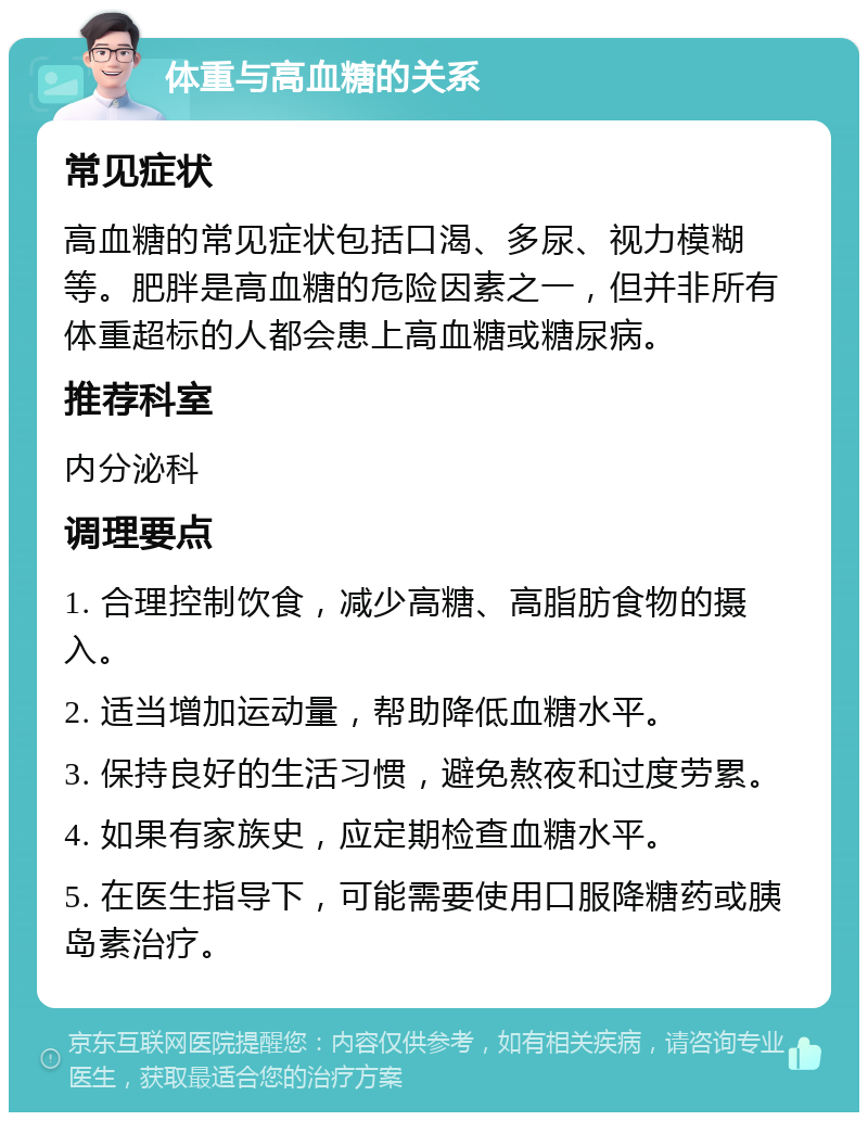 体重与高血糖的关系 常见症状 高血糖的常见症状包括口渴、多尿、视力模糊等。肥胖是高血糖的危险因素之一，但并非所有体重超标的人都会患上高血糖或糖尿病。 推荐科室 内分泌科 调理要点 1. 合理控制饮食，减少高糖、高脂肪食物的摄入。 2. 适当增加运动量，帮助降低血糖水平。 3. 保持良好的生活习惯，避免熬夜和过度劳累。 4. 如果有家族史，应定期检查血糖水平。 5. 在医生指导下，可能需要使用口服降糖药或胰岛素治疗。